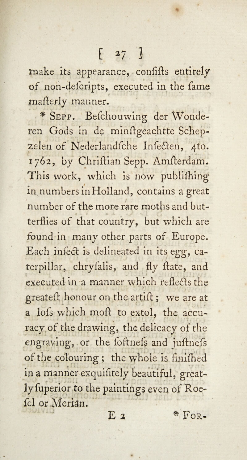 make its appearance, confifts entirely of non-defcripts, executed in the fame mafterly manner. * Sepp. Befchouwing der Wonde- ren Gods in de minftgeachtte Schep- zelen of Nederlandfche Infedten, 4to. 1762, by Chriftian Sepp. Amflerdam. This work, which is now publilhing in numbers in Holland, contains a great t 4 number of the more rare moths and but¬ terflies of that country, but which are found in many other parts of Europe. Each infedt is delineated in its egg, ca¬ terpillar, chryfalis, and fly flate, and executed in a manner which reflects the i . . ' greateft honour on the artift ; we are at a lofs which moft to extol, the accu¬ racy of the drawing, the delicacy of the engraving, or the foftnefs and juftnefs of the colouring; the whole is finifhed * '' *  * t , * n . . in a manner exquifltely beautiful, great- ly fuperior to the paintings even of Roe- fel or MeriSn. E 2 * For-