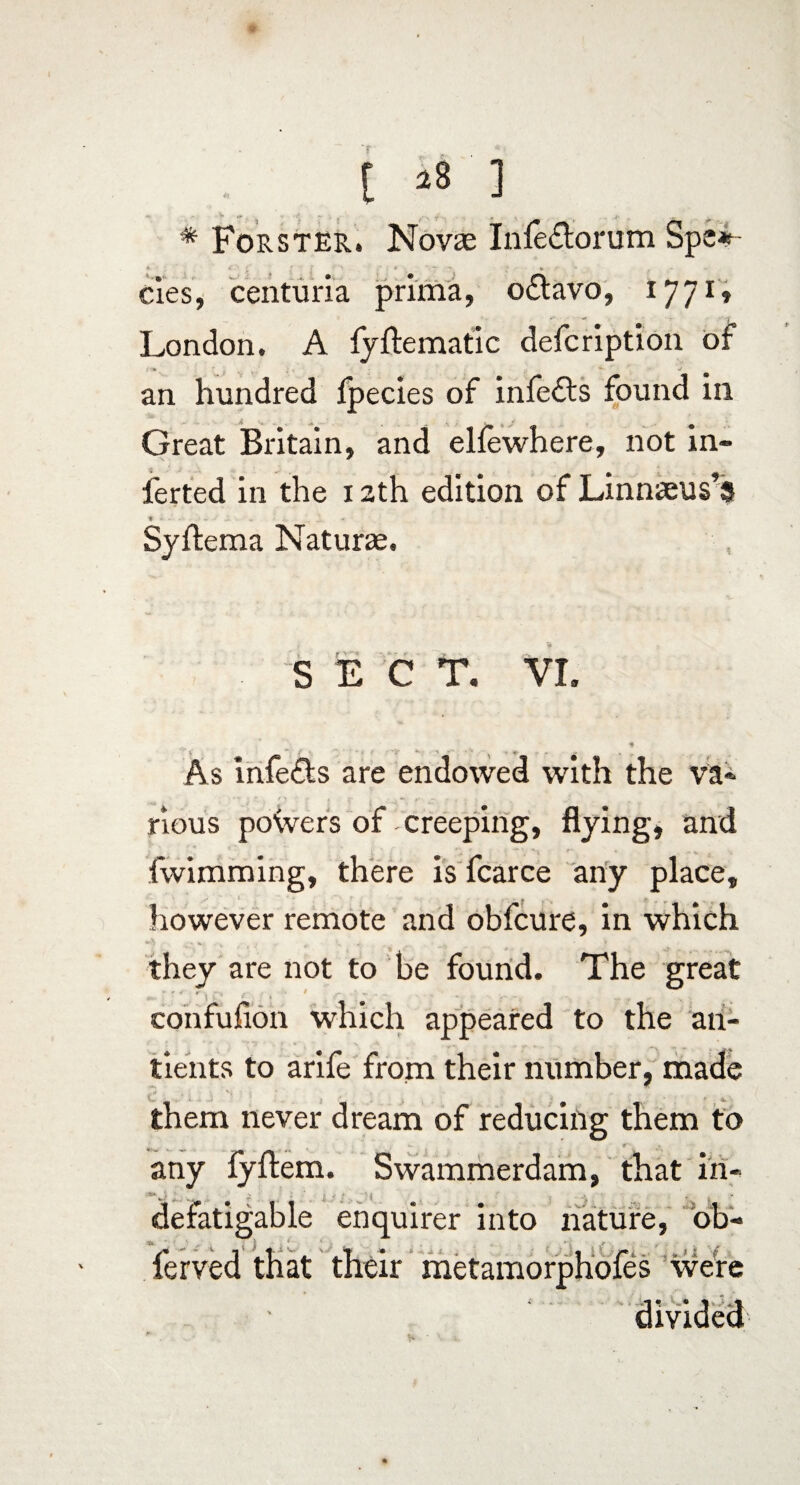 t * Forster. Novae Infe&orum Spe*- cies, centuria prima, odtavo, 1771, London. A fyftematic defcription of an hundred fpecies of infedls found in Great Britain, and elfewhere, not m- ferted in the 12th edition of Linnaeus’s * Syftema Naturae, S E C T. VI, As infe&s are endowed with the va¬ rious powers of creeping, flying, and fwimming, there is fcarce any place, however remote and obfcure, in which they are not to be found. The great confufion which appeared to the an- tients to arife from their number, made t* *, i .S' *. ' * . * ' / them never dream of reducing them to . r-, any fyflem. Swammerdam, that in¬ defatigable enquirer into nature, ob- ferved that their metamorphofes were divided