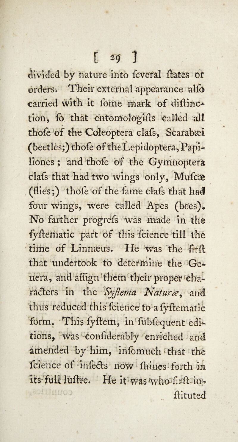 divided by nature into feveral flates or orders; Their external appearance alfo carried with it fome mark of diflinc- r c M , tion, fo that entomologifls called all thofe of the Coleoptera clafs, Scarabasi (beetles;) thofe of theLepidoptera, Papi¬ liones ; and thofe of the Gy mnoptera clafs that had two wings only, Mufcae (flies;) thofe of the fame clafs that had four wings, were called Apes (bees). No farther progress was made in the fyflematic part of this fcience till the time of Linnaeus. He was the firft that undertook to determine the Ge- \ nera, and affign them their proper cha¬ racters in the Syjlema Naturae, and thus reduced this fcience to a fyflematic form. This fyflem, in fubfequent edi¬ tions, was confiderably enriched and amended by him, infbmuch ■ that the fcience of • infeCts now fhines forth in its full luflre. He it was who frfl-inw flituted