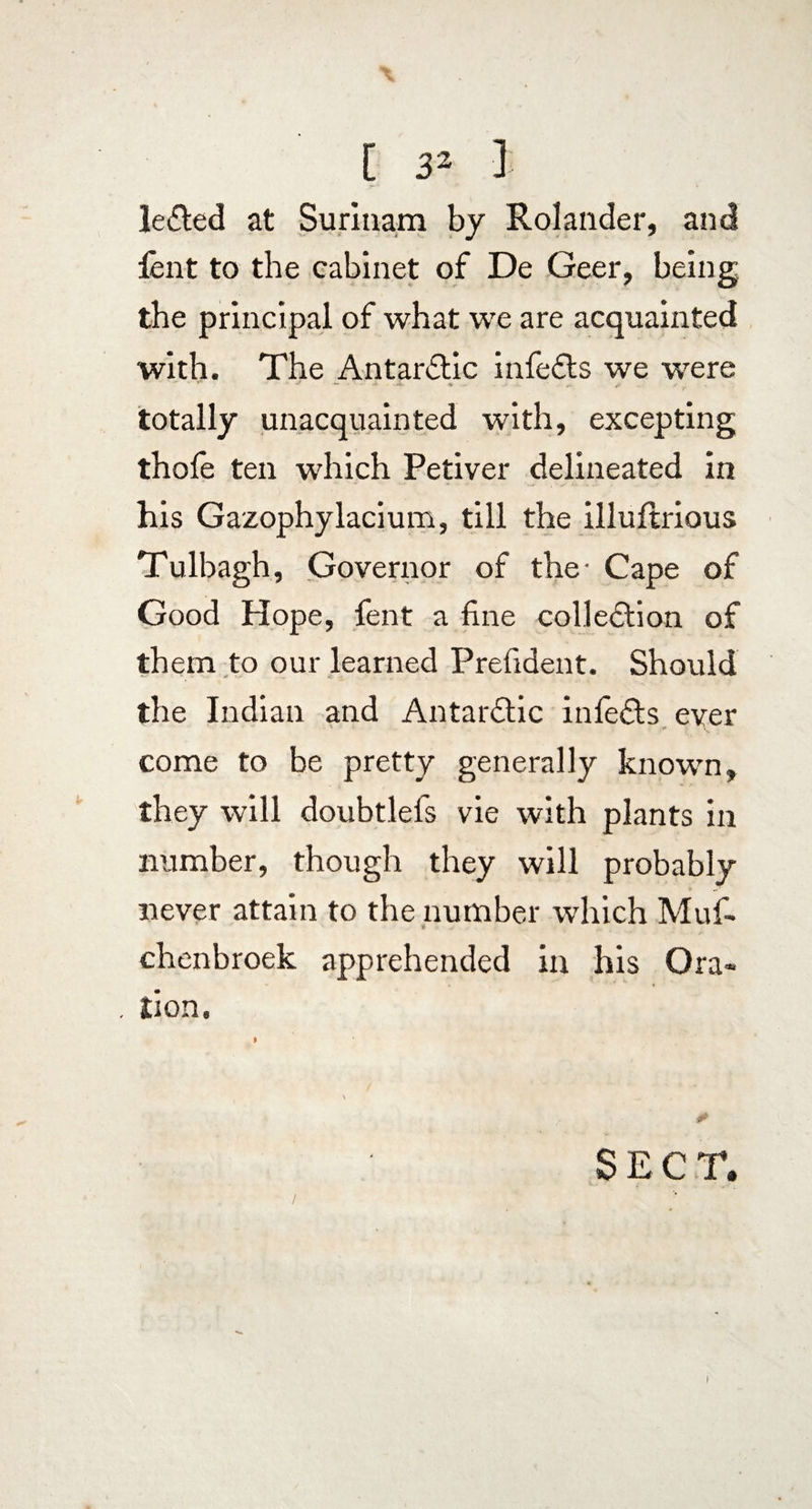 le£led at Surinam by Rolander, and lent to the cabinet of De Geer, being the principal of what we are acquainted with. The Antarctic infefts we were totally unacquainted with, excepting thofe ten which Petiver delineated in his Gazophylacium, till the illuftrious Tulbagh, Governor of the- Cape of Good Hope, lent a fine colleftion of them to our learned Prefident. Should the Indian and Antarctic infefts ever come to be pretty generally known, they will doubtlels vie with plants in number, though they will probably * ~ never attain to the number which Muf- * chenbroek apprehended in his Ora¬ tion. * SEC T. / i