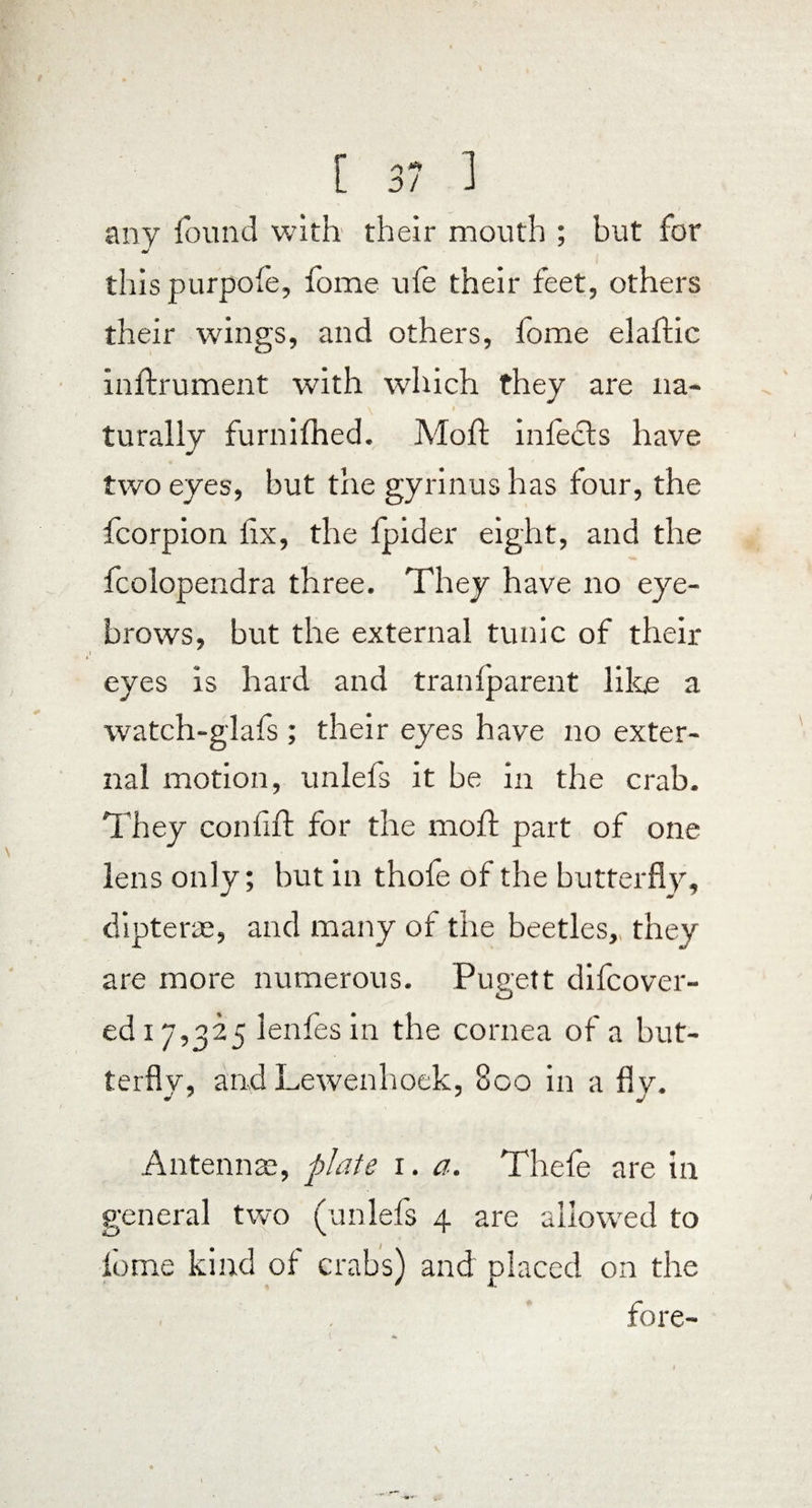 any found with their mouth ; but for J thispurpole, fome ufo their feet, others their wings, and others, lome elaftic inftrument with which they are na¬ turally furnifhed. Moft infects have two eyes, but the gyrinus has four, the Icorpion fix, the fpider eight, and the fcolopendra three. They have no eye¬ brows, but the external tunic of their eyes is hard and trail (parent like a watch-glafs ; their eyes have no exter¬ nal motion, unlefs it be in the crab. They confift for the moft part of one lens only; but in thofe of the butterfly, clipterae, and many of the beetles,, they are more numerous. Pusett difcover- ed 17,325 lenfesin the cornea of a but¬ terfly, and Lewenhoek, 800 in a fly. Antennae, plate r. a. Thefe are in general two (unlefs 4 are allowed to fome kind of crabs) and placed on the fore-