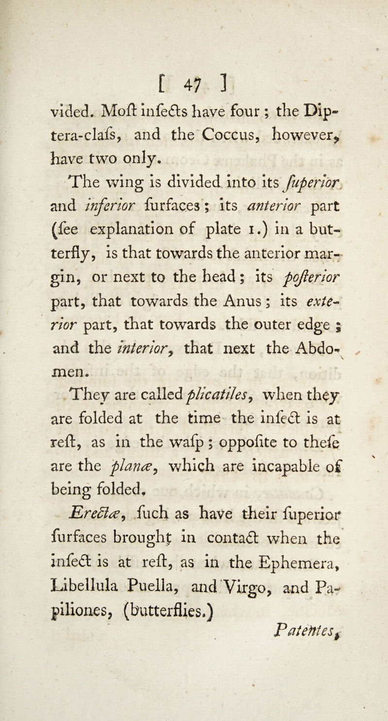 vided. Moft infedls have four ; the Dip- tera-clafs, and the Coccus, however^ have two only. The wing is divided into its fuperior and inferior fur faces; its anterior part (fee explanation of plate i.) in a but¬ terfly, is that towards the anterior mar¬ gin, or next to the head; its pojlerior part, that towards the Anus; its exte¬ rior part, that towards the outer edge ; and the interior, that next the Abdo- \ men. They are called plicatiles, when they are folded at the time the infedt is at reft, as in the wafp ; oppoftte to thefe are the plana, which are incapable of being folded. K reel a, fuch as have their fuperiot* furfaces brought in contadt when the infedt is at reft, as in the Ephemera, Libellula Puella, and Virgo, and Pa¬ piliones, (butterflies.) Patentesf