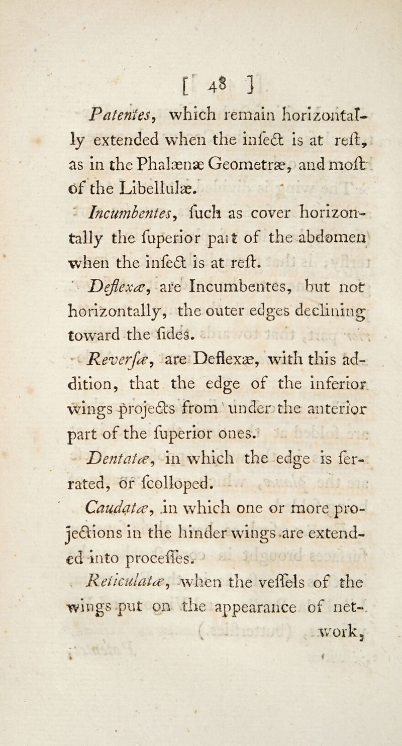 r 4§ ■} Patentes, which remain horizontal¬ ly extended when the infect is at reft, as in the Phalaense Geometrae, and moll of the Libellidae. Incumbentes, fuch as cover horizon¬ tally the fuperior pait of the abdomen when the infedt is at reft. * Deflexas, are Incumbentes, but not horizontally, the outer edges declining toward the ftdes. Reverfee, are Deflexae, with this ad¬ dition, that the edge of the inferior wings -projects from under the anterior part of the fuperior ones. Dentatee, in which the edge is fer- rated, or fcolloped. Caudatas, .in which one or more pro¬ jections in the hinder wings are extend¬ ed into proceftes. Reticulatae, when the veffels of the wings put on the appearance of net-. , - . work j