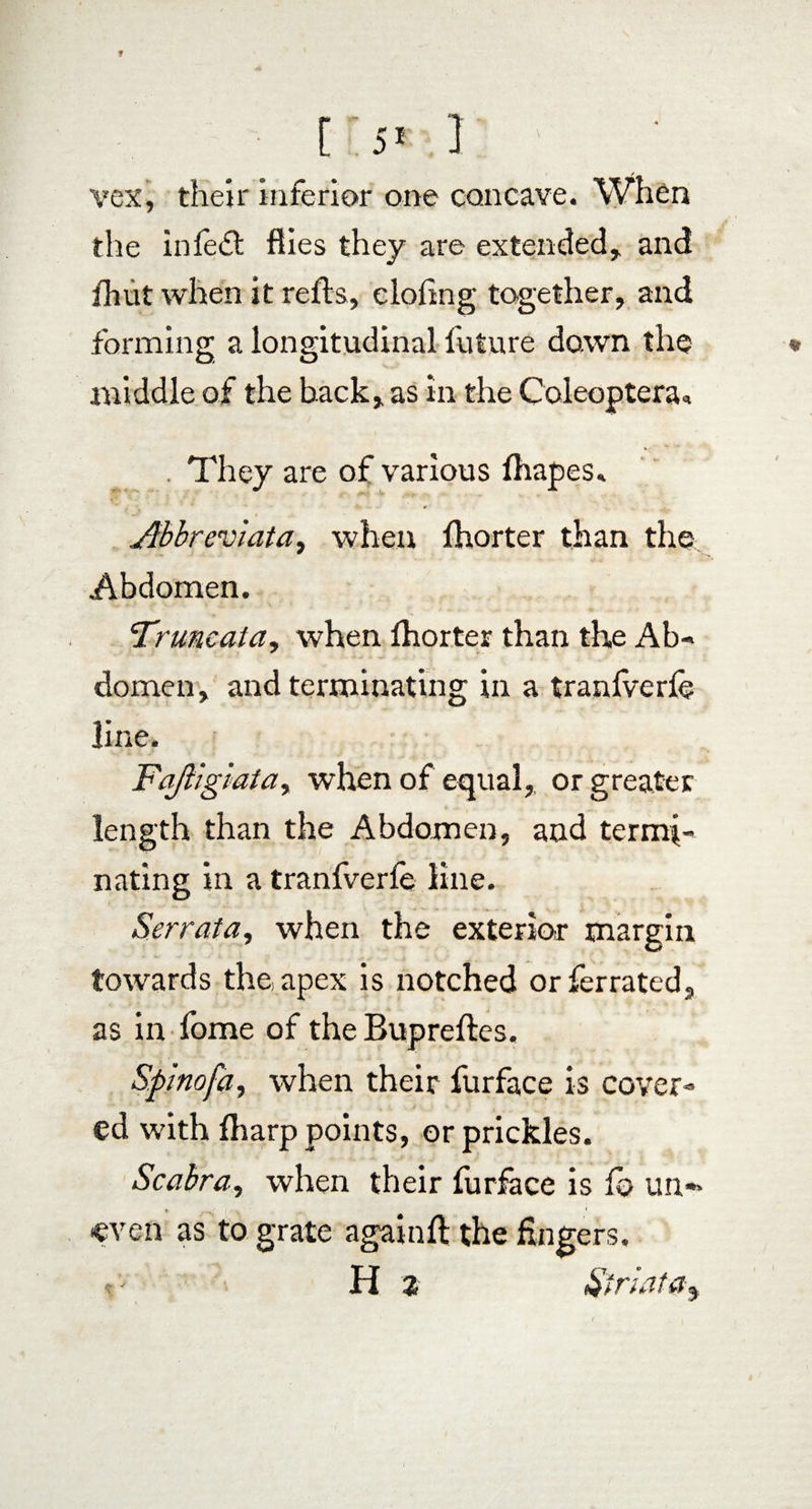 f [ 51 1 vex, their inferior one concave. When the infedl flies they are extended, and fhuf when it refts, doling together, and forming a longitudinal future down the * middle of the back, as in the Coleoptera* . They are of various fhapes. Abbreviato,) when fhorter than the Abdomen. Truncata, when fhorter than the Ab- domen, and terminating in a tranfverfe line. Fajligiaiay when of equal, or greater length than the Abdomen, and termi¬ nating in a tranfverle line. Serrata, when the exterior margin towards the apex is notched orferrated, as in fome of the Bupreftes. Spino fa y when their furface is cover¬ ed with fharp points, or prickles. Scabra, when their furface is lb un-> «even as to grate again ft the Angers,