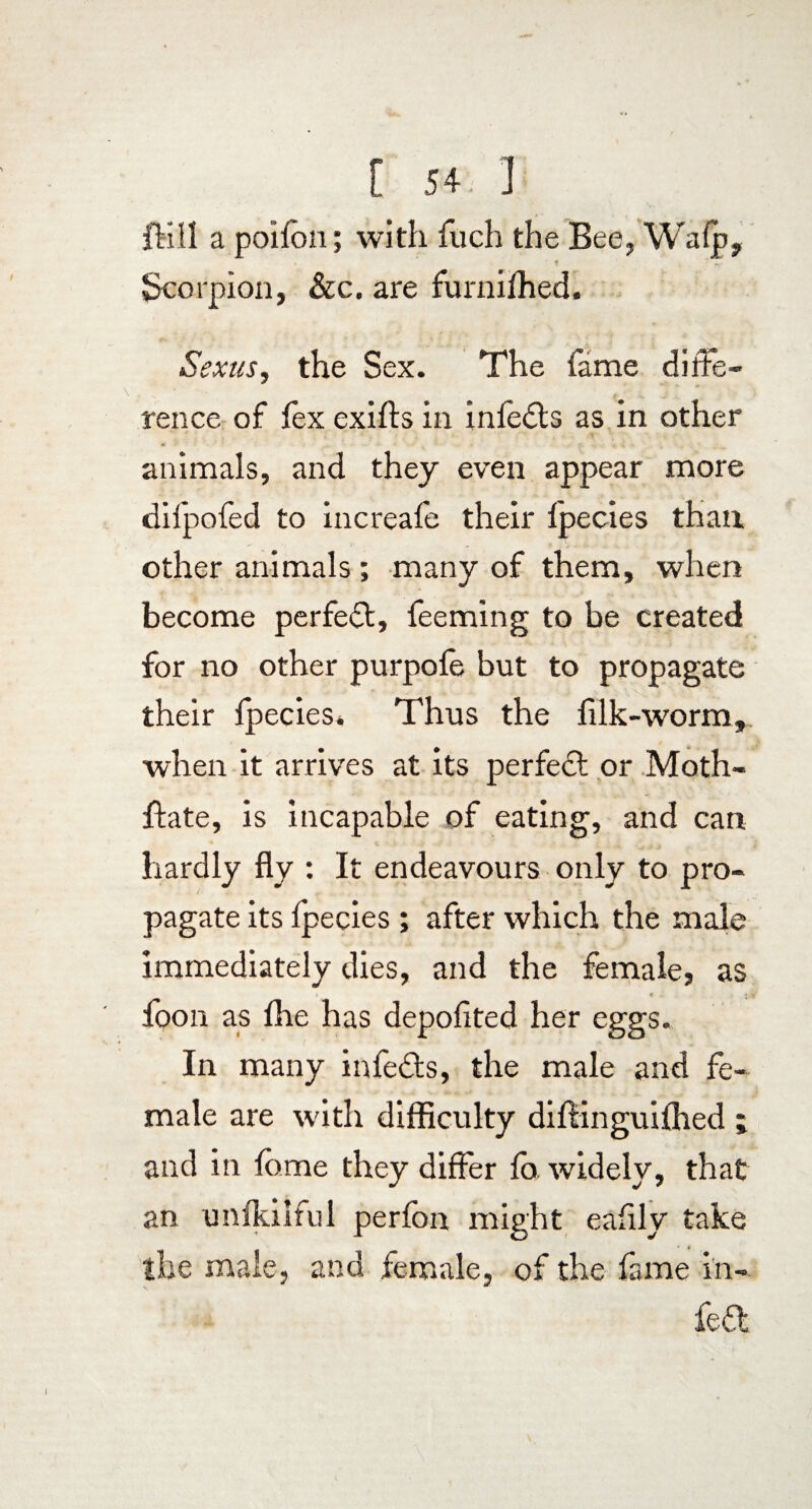 fell a poifbn; with fuch the Bee, Wafp, ? - Scorpion, &c. are furnifhed. Sexus, the Sex. The fame diffe¬ rence of fex exifts in infedts as in other « - •: < animals, and they even appear more difpofed to increafe their fpecies than other animals; many of them, when become perfect, feeming to be created for no other purpofe but to propagate their fpecies* Thus the filk-worm, when it arrives at its perfect or Moth- ffate, is incapable of eating, and can hardly fly : It endeavours only to pro¬ pagate its Ipecies ; after which the male immediately dies, and the female, as • « - < *. * foon as flie has depofited her eggs. In many infedts, the male and fe¬ male are with difficulty diflinguiflied ; and in feme they differ fo. widely, that an unfkilful perfbn might eaflly take the male, and female, of the fame in-