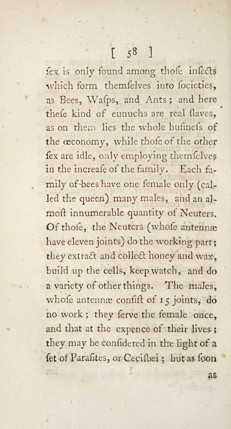 [ 53 ] X fex is only found among thole infects which form themfelves into focieties, as Bees, Wafps, and Ants; and here thefe kind of eunuchs are real flaves, as on them lies the whole bufinefs of the «economy, while thole of the other lex are idle, only employing themfelves in the increafe of the family. Each fa- J mily of bees have one female only (cal¬ led the queen) many males, and an al- rooft innumerable quantity of Neuters. Of thofe, the Neuters (whofe antenna have eleven joints) do the working part; they exttaft and collect honey and wax, build up the cells, keep watch, and do a variety of other things. The males, whofe antennae confiff of 15 joints, do no work ; they ferve the female once, and that at the expence of their lives ; they may be confidered in the light of a fet of Parafites, or Cecifbei; but as foon as