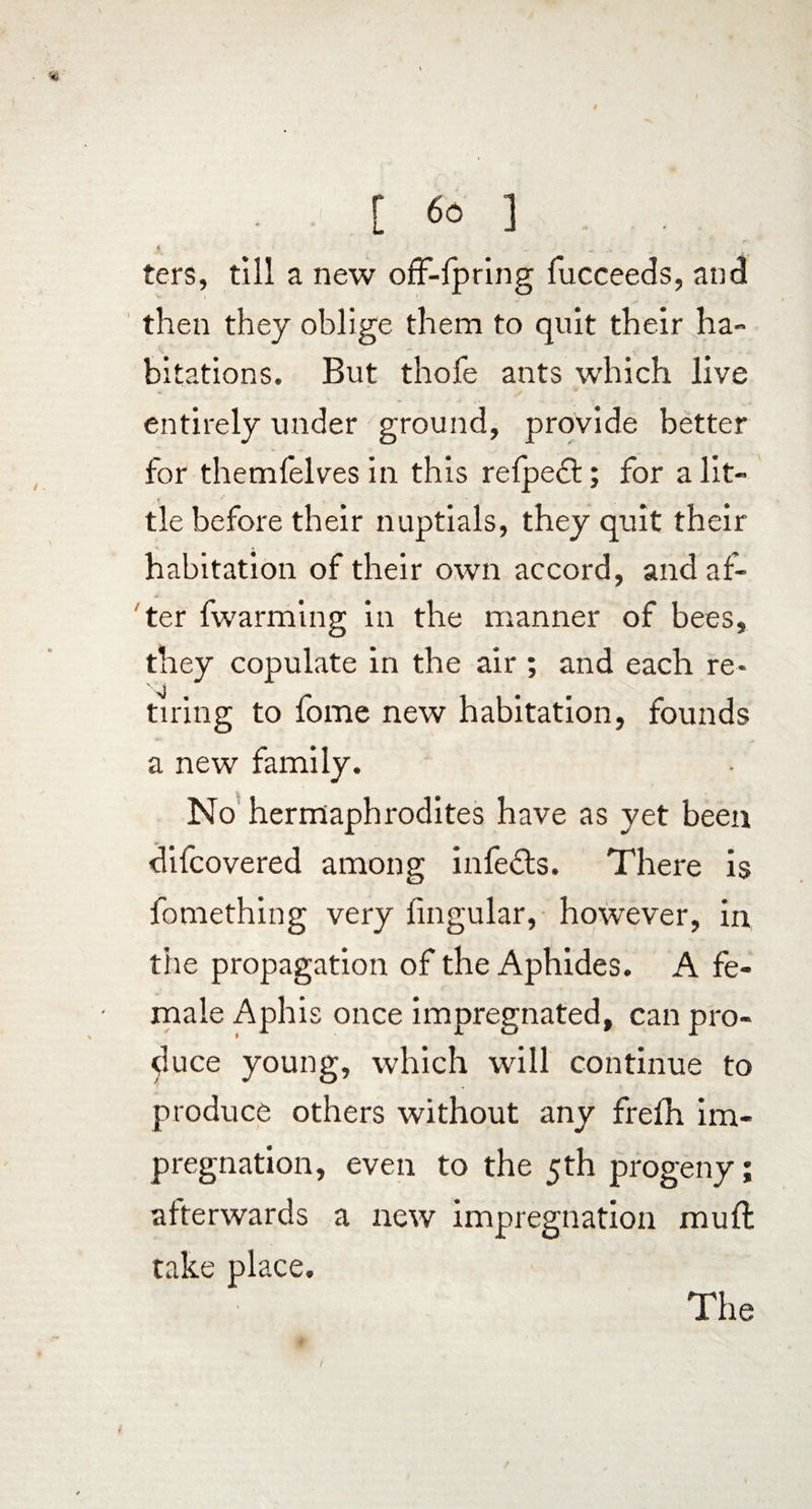 ■»' [ «f 3 a. .r, ters, till a new off-fpring fucceeds, and then they oblige them to quit their ha¬ bitations. But thofe ants which live entirely under ground, provide better for themlelves in this relpedt; for a lit¬ tle before their nuptials, they quit their habitation of their own accord, and af¬ ter fwarming in the manner of bees, they copulate in the air ; and each re¬ tiring to fome new habitation, founds a new family. No hermaphrodites have as yet been difcovered among infedts. There is fomething very lingular, however, in the propagation of the Aphides. A fe¬ male Aphis once impregnated, can pro¬ duce young, which will continue to produce others without any frelh im¬ pregnation, even to the 5th progeny; afterwards a new impregnation mull take place. The /