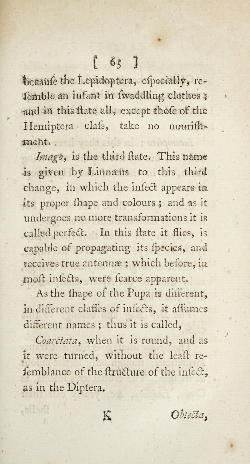 %ecaiife the Lepid©ptera,/efpeGiall_f, re- ieflible. an infant in twaddling clothes Heniiptera < elafs, take no nourifh- metit.. Imago, is the third Irate. This name is given by Linnaeus to this third change, in which the infect appears in its proper fhape and colours ; and as it undergoes no more transformations it is called perfect. In this date it flies, is capable of propagating its Ipecies, and receives true antennae ; which before, in moft infefts, were fcarce apparent. As the thape of the Pupa is different, in different clafles of infects, it affumes different names; thus it is called, * i CoarSlata, when it is round, and as it were turned, without the lead: re- femblance of the drudiure of the infect, as in the Diptera.