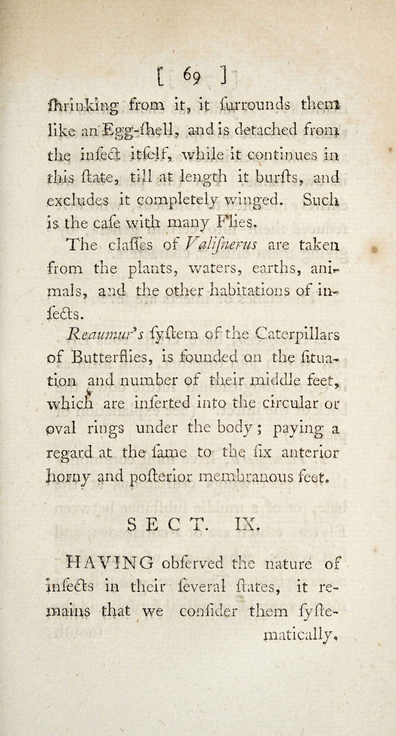 [ 69 ] fh rinking from it, it far rounds them like an'Egg-(hell, and is detached from the infect itfelf, while it continues in this ft ate, till at length it burfts, and excludes it completely winged. Such is the cafe with many Flies. The claffes of VgJifnems are taken from the plants, waters, earths, anh mals, and the other habitations of in- i * ' • * * * •* lefts. Reaumur s fyftem of the Caterpillars of Butterflies, is founded on the fitua- tion and number of their middle feet, which are inierted into the circular or oval rings under the body; paying a regard at the lame to the fix anterior horny and pofterior membranous feet. S E C T. IX. HAVING ohferved the nature of infects in their leveral hates, it re¬ mains that we conlider them fyfte- matically.