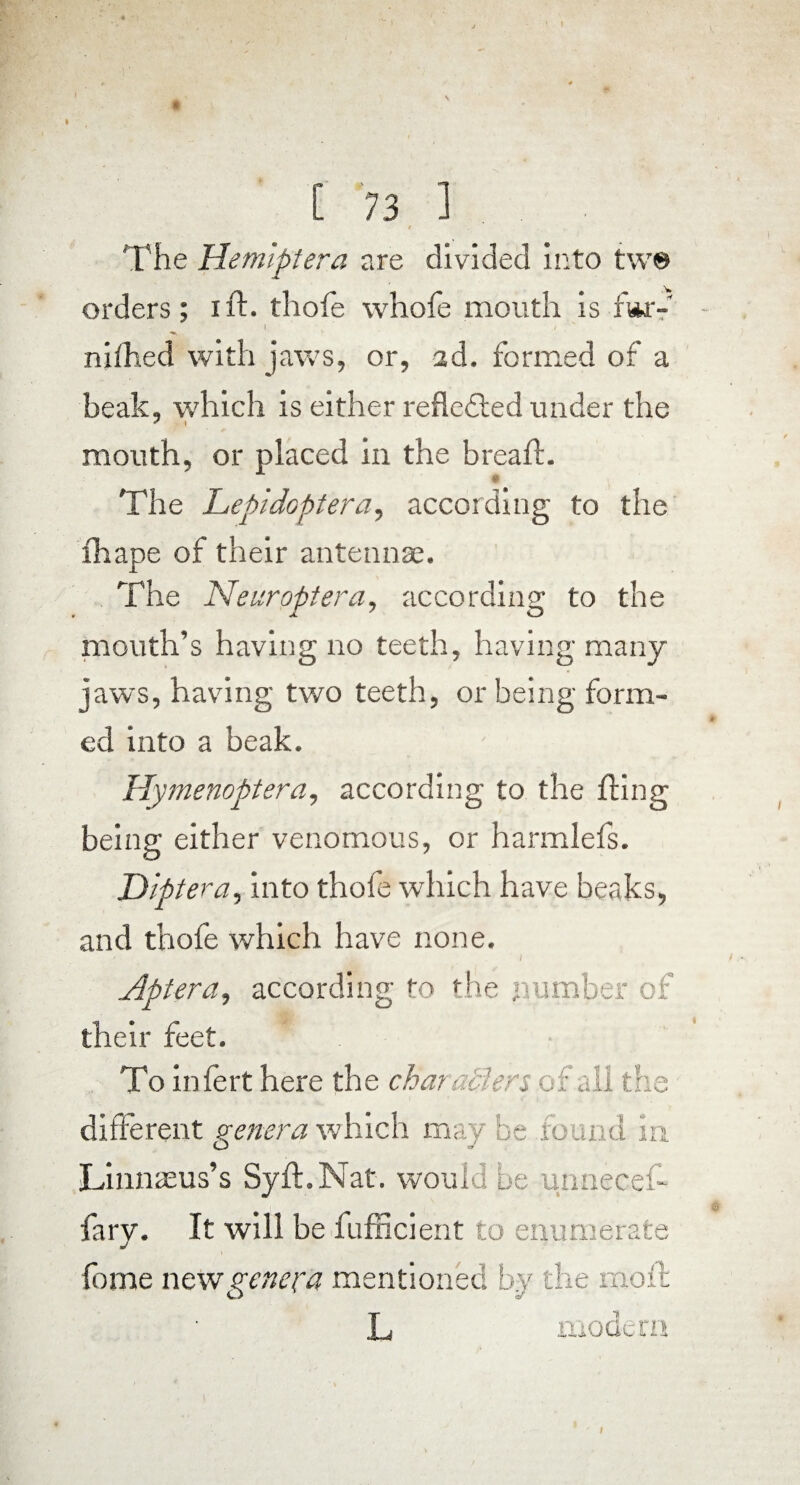 The Hemiptera are divided into tw® orders; ift. thofe whofe mouth is far- I . / nifhed with jaws, or, ad. formed of a beak, which is either reflected under the mouth, or placed in the breafl. The Lepidoptera, according to the fhape of their antennae. The Near opt era, according to the mouth’s having no teeth, having many jaws, having two teeth, or being form¬ ed into a beak. Hymenoptera, according to the fling being either venomous, or harmlefs. Dipt era, into thofe which have beaks, and thofe which have none. Apt-era, according to the number of their feet. To infert here the characters of all the different genera which maybe found in Linnaeus’s Syft.Nat. would be unnecef- fary. It will be fufficient to enumerate fome new genera mentioned by the moil L modern