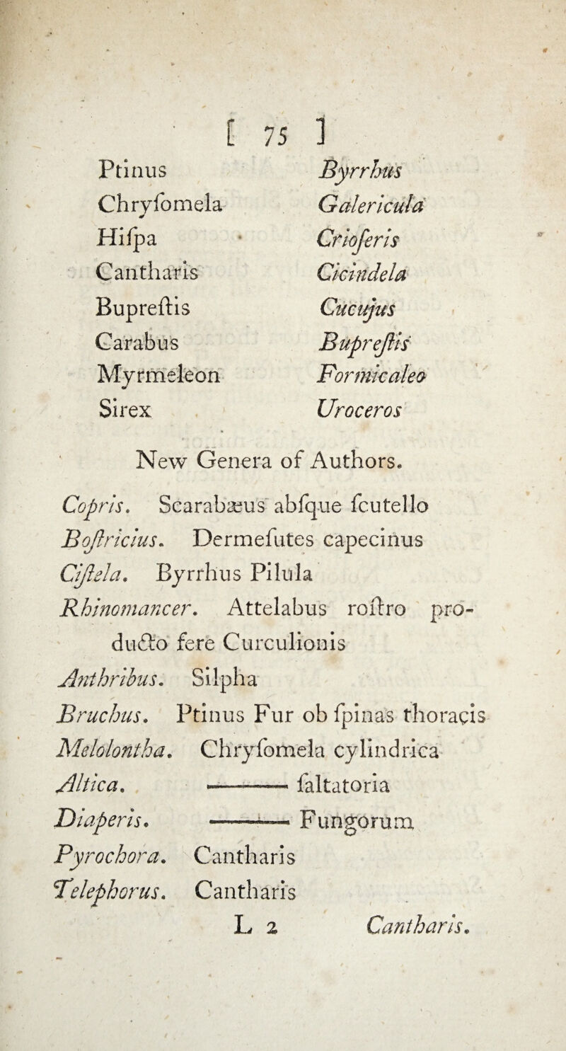 Ptinus Byrrhus Chryfomela Galericula Hifpa Crloferls Cantharis Cicindela Bupreftis Cucujus Carabus Buprejlis Myrmeleon Formicalem Si rex Uroceros New Genera of Authors. Cofir/s. Scarabaeus abfq-ue fcutello Bojlricius. Dermefutes capecinus Gift el a. Byrrhus Pilula Rhinomancer. Attelabus roxlro pro- du£lo fere Curculionis Anihribus. Silpha Bruchus, Ptinus Fur ob fpinas thoracis Melolontha. Chryfomela cylindrica Altka. -— faltatoria Diaperls. --— Fungorum Pyrochora. Cantharis Telephorus. Cantharis L 2 Cantharis.