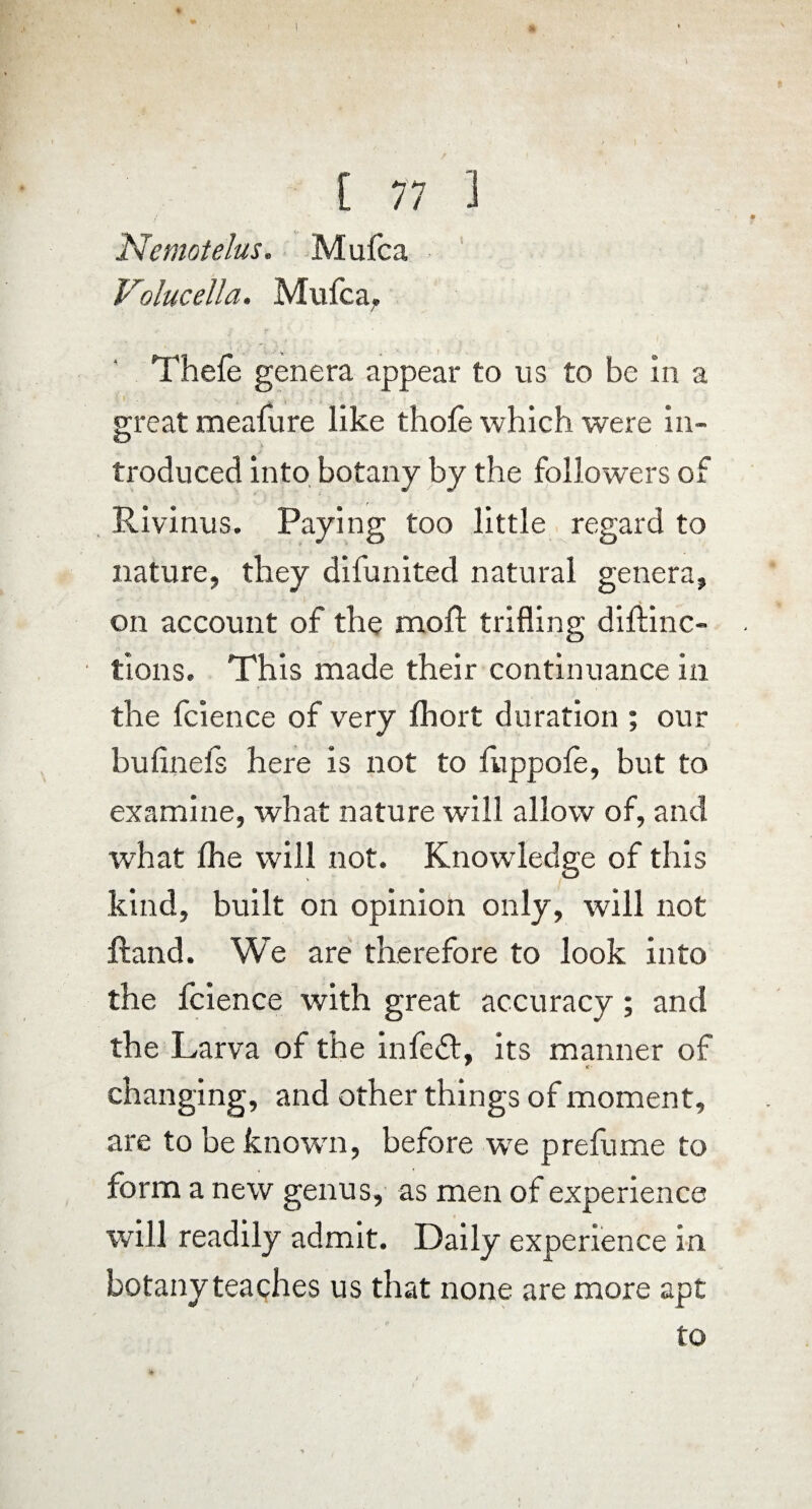 * [ 77 ] Nemotelus. Mufca Volucella. Mufca. Thefe genera appear to us to be in a great meafure like thofe which were in¬ troduced into botany by the followers of Rivinus. Paying too little regard to nature, they difunited natural genera, on account of the moft trifling drftinc- tions. This made their continuance in the fcience of very Ihort duration ; our bulinefs here is not to fuppole, but to examine, what nature will allow of, and what fhe will not. Knowledge of this kind, built on opinion only, will not ftand. We are therefore to look into the fcience with great accuracy ; and the Larva of the infe«£l, its manner of ^ <c changing, and other things of moment, are to beknowm, before wre prefume to form a new genus, as men of experience will readily admit. Daily experience in botany teaches us that none are more apt to