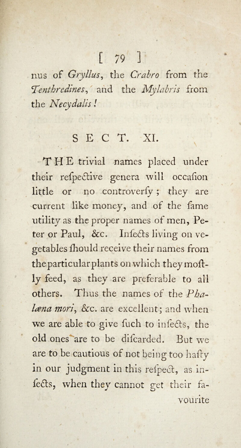 nus of Gryllus, the Crabro from the Tenthredmes, and the Mylabris from the Necydalis! SECT. XI. \ THE trivial names placed under their refpedive genera will occafion little or no controverfy; they are current like money, and of the fame utility as the proper names of men, Pe¬ ter or Paul, &c. In feds living on ve¬ getables fhould receive their names from theparticularplants on which they moft- ly feed, as they are preferable to all others. Thus the names of the Pha- lana mori, See. are excellent; and when we are able to give fuch to infeds, the old ones are to be difearded. But we are to be cautious of not being too hafty in our judgment in this refped, as in- feds, when thev cannot g-et their fa- vourite