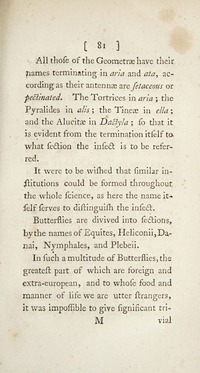 All thofe of the Geometra; have their pames terminating In aria and ata, ac¬ cording as their antenna; are fetaceous or pedlinated. The Tortrices in aria ; the Pyralides in alls; the Tinea; in ella ; and the Alucita in Uaclvla : fo that it * is evident from the termination itfelf to. what fedtion the infedt is to be refer¬ red. It were to be wifhed that fimilar in¬ stitutions could be formed throughout the whole fcience, as here the name it- J i felf lerves to diftinguifh the infedt. Butterflies are divived into fedtion s, by the names of Equites, Heliconii,Da¬ nai, Nymphales, and Plebeii. «* In fuch a multitude of Butterflies, the greateft part of which are foreign and extra-european, and to whofe food and manner of life we are utter Grangers, it was impoffible to give fignincant tri- M vial