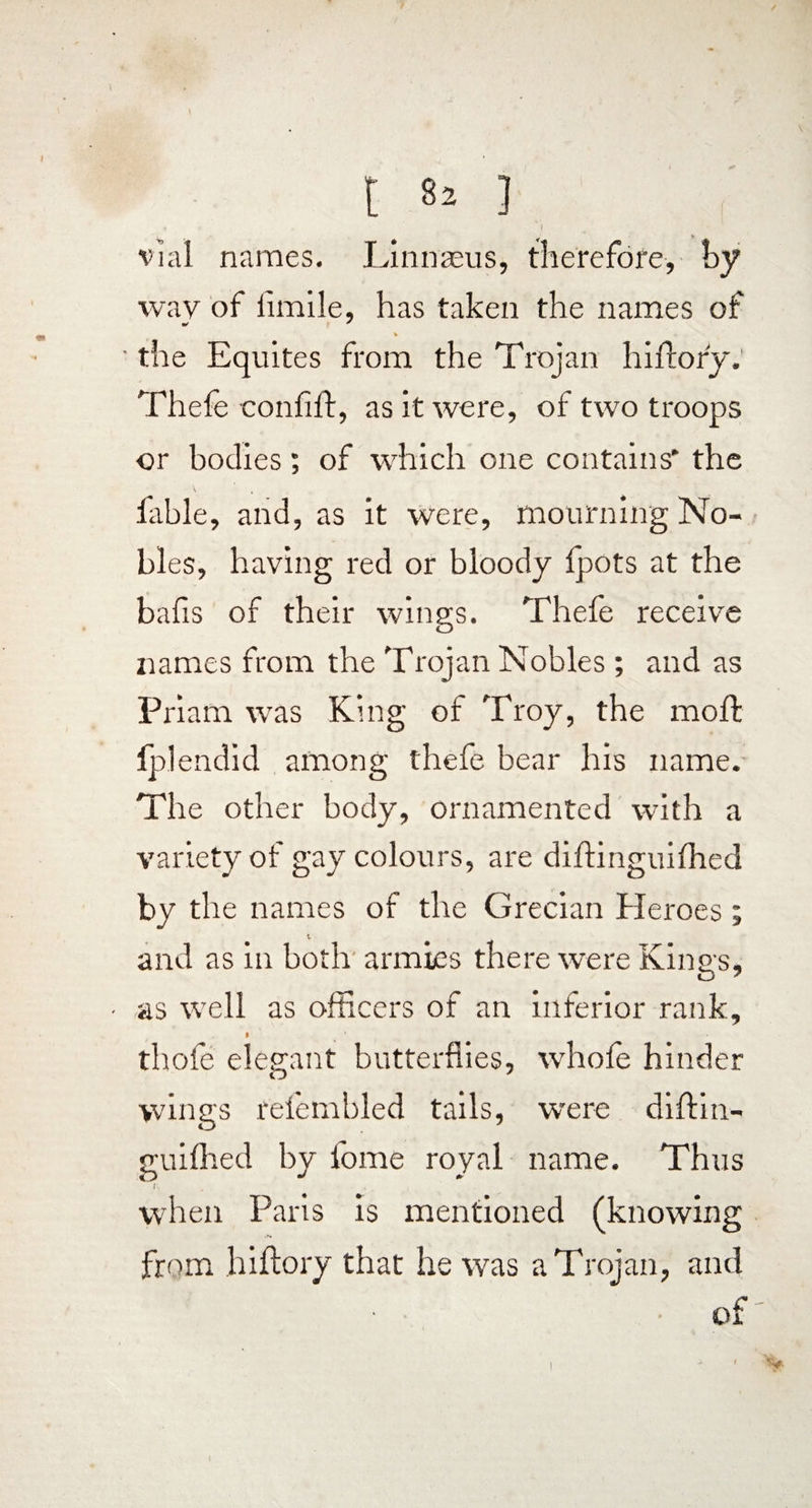 t ] y i vial names. Linnaeus, therefore, hy wav of limile, has taken the names of m/ ' \ ' the Equites from the Trojan hifrory. Thefe confift, as it were, of two troops or bodies; of which one contains* the fable, and, as it were, mourning No¬ bles, having red or bloody fpots at the bafis of their wings. Thefe receive names from the Trojan Nobles ; and as Priam was King of Troy, the moft fplendid among thefe bear his name. The other body, ornamented with a variety of gay colours, are diftinguilhed by the names of the Grecian Heroes; and as in both armies there were Kings, ■ as well as officers of an inferior rank, I thofe elegant butterflies, whole hinder wings relembled tails, were diftin- guifhed by fome royal name. Thus f. when Paris is mentioned (knowing from hiftory that he was a Trojan, and