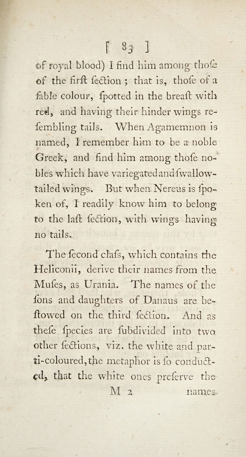 of royal blood) I find him among thole of the firft lection ; that is, thole of a fable colour, fpotted in the bread: wi th red, and having their hinder wings re- fembling tails. When Agamemnon is named, I remember him to- be a noble Greek, and find him among thofe no¬ bles which have variegated and fwallow- tailed wings. But when Nereus is 1 po¬ ke n of, I readily know him to belong to the laid lection, with wings having- no tails. The lecond clafs, which contains the Heliconii, derive their names from the Mules, as Urania. The names of the ibns and daughters of Danaus are be¬ llowed on the third fedtion. And as thefe Ipecies are fuhdivided into two other ledtions, viz. the white and par¬ ti-coloured, the metaphor is fo condudt- fd, that the white ones prelerve the