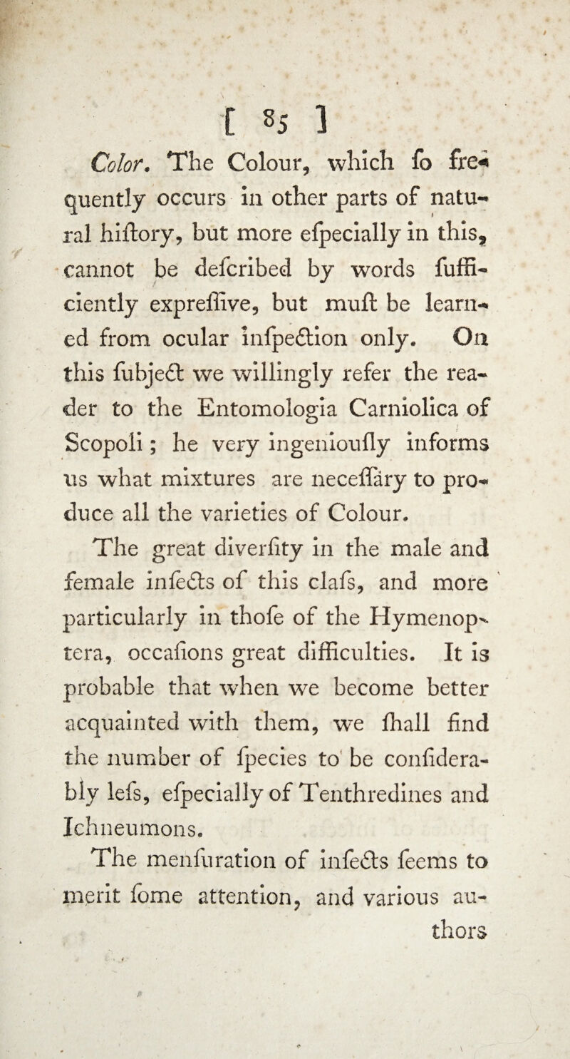 [ s5 1 Color. The Colour, which fo fre« quently occurs in other parts of natu¬ ral hiltory, but more elpecially in this, cannot be deicribed by words fuffi- ciently expreffive, but mull be learn¬ ed from ocular infpedtion only. On this fubjedt we willingly refer the rea¬ der to the Entomologia Carniolica of Scopoli; he very ingenioufly informs us what mixtures are neceffary to pro¬ duce all the varieties of Colour. The great diverfity in the male and female inledts of this clafs, and more particularly in thofe of the Hymenop>- tera, occalions great difficulties. It is probable that when we become better acquainted with them, we fhall find the number of lpecies to be confidera- bly ieis, elpecially of Tenthredines and Ichneumons. The menfli ration of infedts feems to merit lome attention, and various au¬ thors