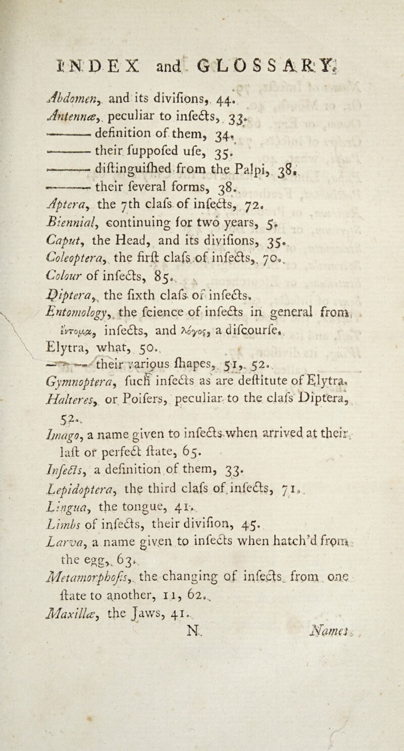 i H D E X and GLOSSARY, Abdomen, and its divifions,. 44. Antenrus, peculiar to infedts, 33^ »... - definition of them, 34, — their fuppofed ufe, 35» -—-diftinguifhed from the Palpi, 38« --- their feveral forms, 38* Aptera^ the 7th clafs of infedts, 72, Biennial, continuing for two years, 5. Caput, the Head, and its divifions, 35«, Coleoptera, the firft clafs of infedts,, 70®, Colour of infedts, 85a Ipiptera^ the fixth clafs of infects» £nto?nologyy the fcience of infedts in general from, i'vroLipLy infedts, and adifcourfe* Elytra, what, 50«, — — their various fhapes, 51,, 52», Gymnoptera, fucfi infedts as are deftitute of Elytra.» Halteres^ or Poifers, peculiar to the clafs Diptera, 52.,. Imago, a name given to infedtswhen arrived at thefe laft or perfedi ftate, 65. Itifefls, a definition ,of them, 33. Lepidoptera, the third clafs of infedts, 71*. Lingua, the tongue, 41-, Limbs of infedts, their divifion, 45. Larva, a name given to infedts when hatch'd from the eggTi 634 Metamorphofesthe, changing of infects, from one ftate to another, 11, 62^ Maxilla, the Jaws, 41. N, Nam a,