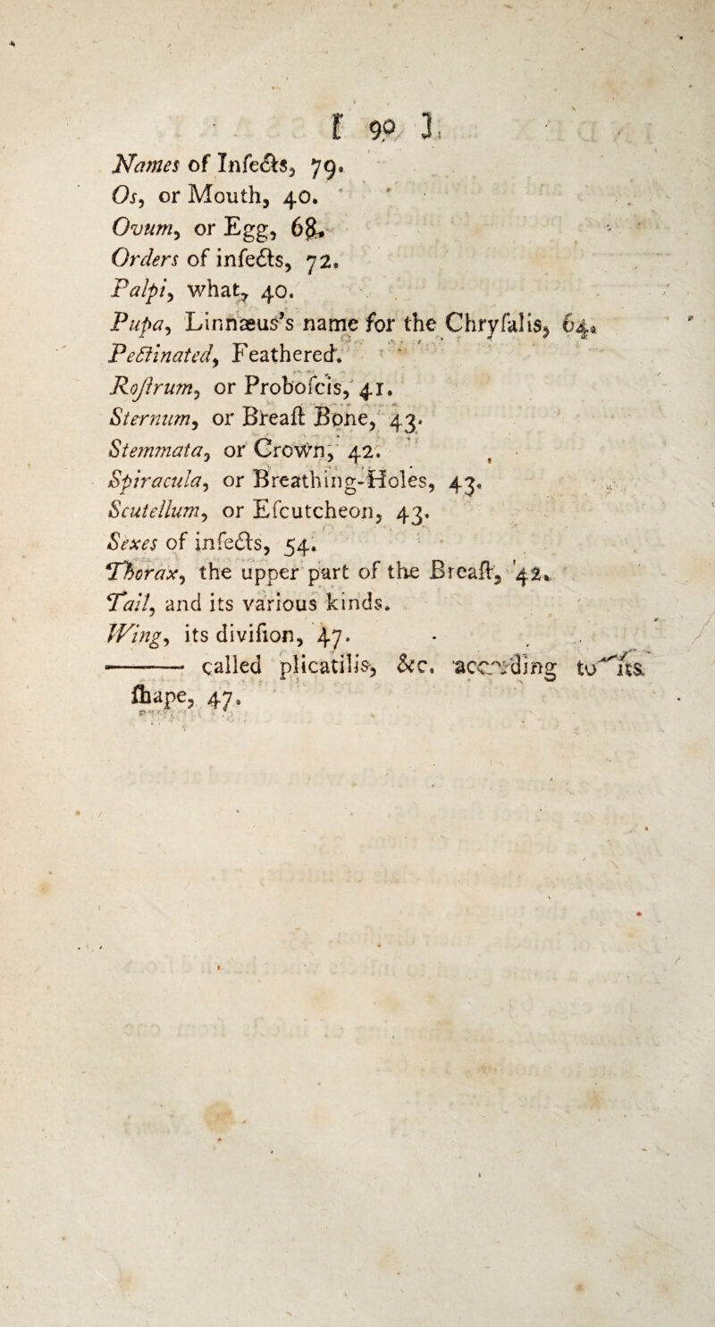 I 99 3; Names of Infe&s, 79, Os, or Mouth, 40. ' ■ Ovum, or Egg, 6$, Orders of infeils, 72. Palpi, what, 40. Pupa, Linnagus’s name for the Chryfalis^ 64* Pectinated, Feathered. ,-V Rojlrum, or Probofcis, 41. Sternum, or Breaft Bone, 43. Stemmata, or Crown, 42. Spiracula, or Breathing-Holes, 43. Scutellum, or Efcutcheon, 43. Sexes of infedts, 54. 1Thorax, the upper part of the Breaft, -42* Tail, and its various kinds. Wing, its divifion, 47* * , ——-—- called plicatilis-, &c. acceding to^usi ftiape, 47.