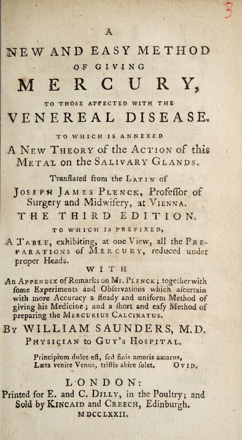 4 IlNEWAND EASY METHOD ’ G -F G I V I N G MERC U R Y, ‘ TO THOSE A'FTECTED WITH THE iVENEREAL DISEASE. > ' j T O W-H I C H I S A NN E X E D I A New Theory af the Action of this Metal on the Salivary Glands. TTanllated from the Latin of JosEPn James Plenck, Profefibr of Surgery and Midwifery, at Vienna. I THE THIRD EDITION. T O WH I 'X H I S P R E F I X E D , A Xa bc e, exhibiting, at one View, ail the Pr e¬ parations of M £ R c u R Y, reduced under proper Heads. WITH An Appendix of Remarks on Mr. Plenck: ; together with fome Experiments and Obfervations which afeertain with more Accuracy a fteady and uniform Method of giving his Medicine; and a fhon and eafy Method of prepariijg the Mercurius Calcinatus. By william SAUNDERS, M.D, Physician to Guy’s Hospital. Principium dulce eft, fed Hnis amoris amarus, Lseta venire Venus, triflis abire folet, 'Ovid*, L-O N D O N: Printed for E. and C. Dilly, in the Poultry; and Sold by Kincaid and Creech, Edinburgh. MOCCLXXII.