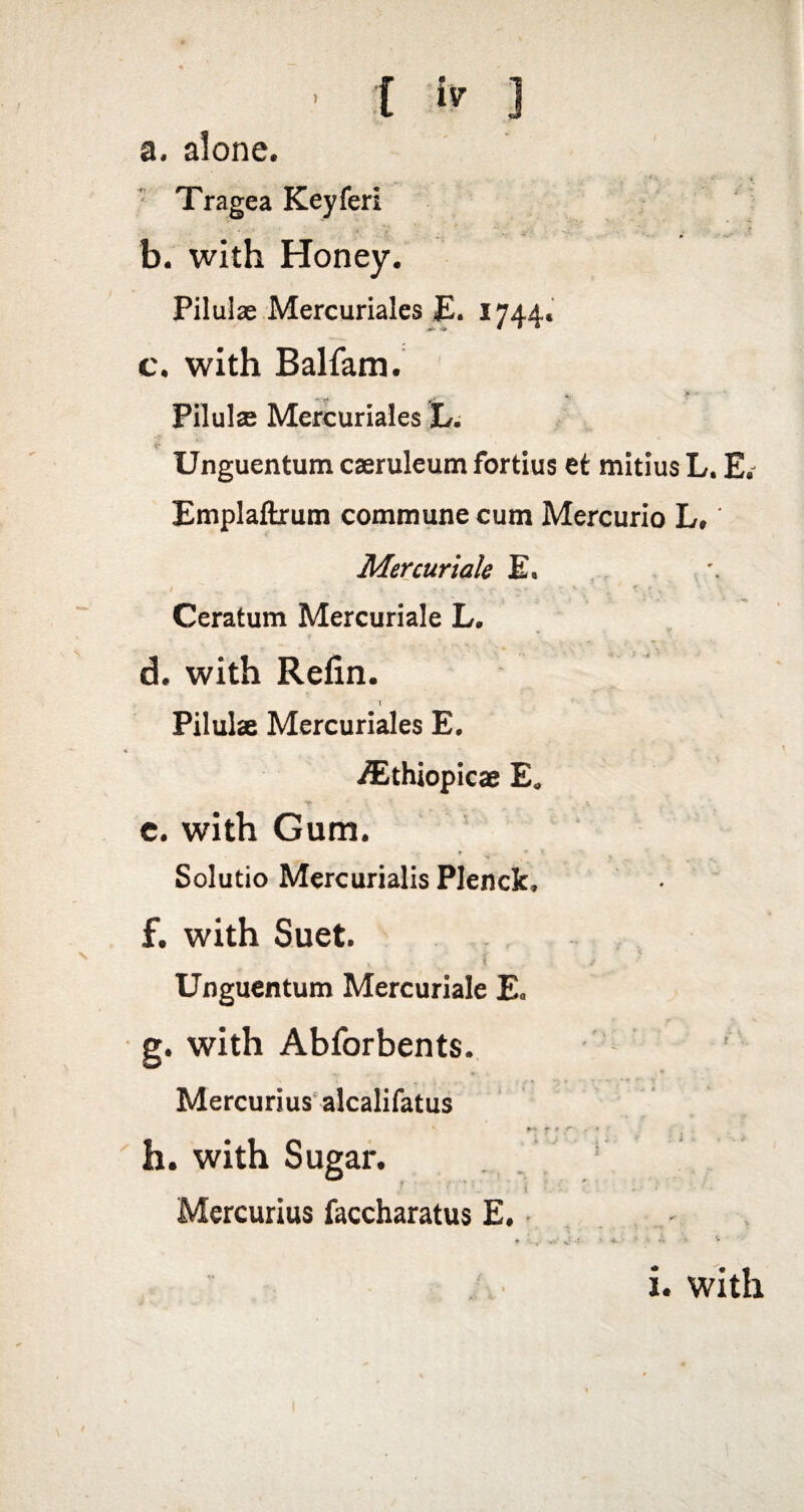 { J a. alone. ‘ Tragea Keyferi b. with Honey. Piluiae Mercuriales £. 1744. c. with Balfam. PilulsB Mercuriales L, <r _ Unguentum caeruleum fortius et mitius L, E, Emplaflxum commune cum Mercurio L, Mercuriale E. Ceratum Mercuriale L. d. with Refin. \ Pilulae Mercuriales E. .^thiopicae E. c. with Gum. Solutio Mercurialis Plenck, f. with Suet. 5 Unguentum Mercuriale Eo g. with Abforbents. Mercurius'alcalifatus r *■'* *• >, r- . t . h. with Sugar. 1 Mercurius faccharatus £. - i. with