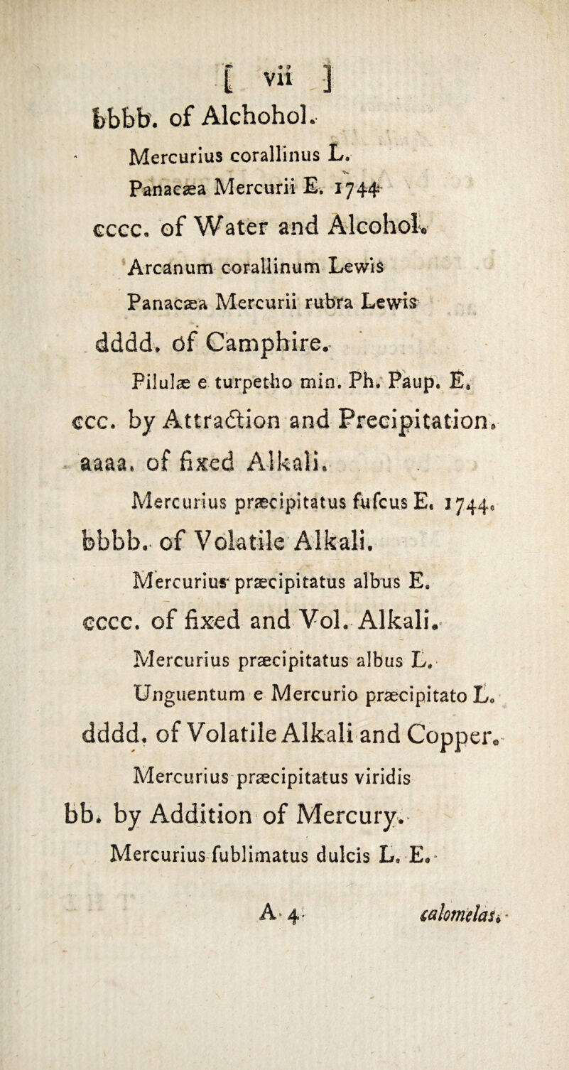 I)bbb'. of Alchohol. Mercurius corallinus L. Panacsea Mercurii E, 1744 €cec. of Water and Alcoholv Arcanum corallinum Lewis Panacaea Mercurii rubra Lewis^^ dddd. df Camphire.» Pilulae e turpetho min. Ph; Paup. E. ccc. by Attraftion and Precipitation^ ^ aaaa, of fixed Alkali. Mercurius praecipitatus fufcus E« 1744« febbb. of Volatile Alkali, Mercuriur praecipitatus albus E. cccc. of fixed and VoL Alkali.' Mercurius praecipitatus albus t. Unguentum e Mercurio praecipitato L, dddd. of Volatile Alkali and Copper.^ Mercurius praecipitatus viridis bb* by Addition of Mercury. Mercurius fublimatus dulcis L. E.* A' 4- calotmlaSi