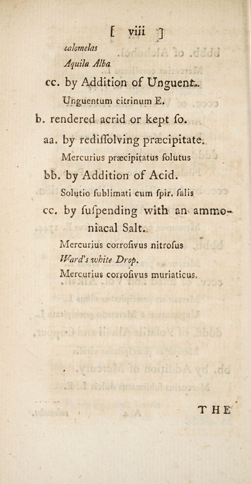 yiii ■} lalomehs * ^ ^ » 4. -* A ^ ^ * 'A Aquila Alba ** ; 4 cc. by Addition of Unguent.. Unguentum citrinum Ev b. rendered acrid or kept fo. aa. by redilTolving prsecipitatei. . J Mercurius prseclpitatus folutus bb. by Addition of Acid. Solutio fublimati Gum fpir. falis ^ cc. by fufpending witb an* ammo- niacal Salt.. ST- Mercurius corrofivus nitrofus Ward's white Drop, 1 Mercurius corrofivus muriaticus, .. -I. i % THE*