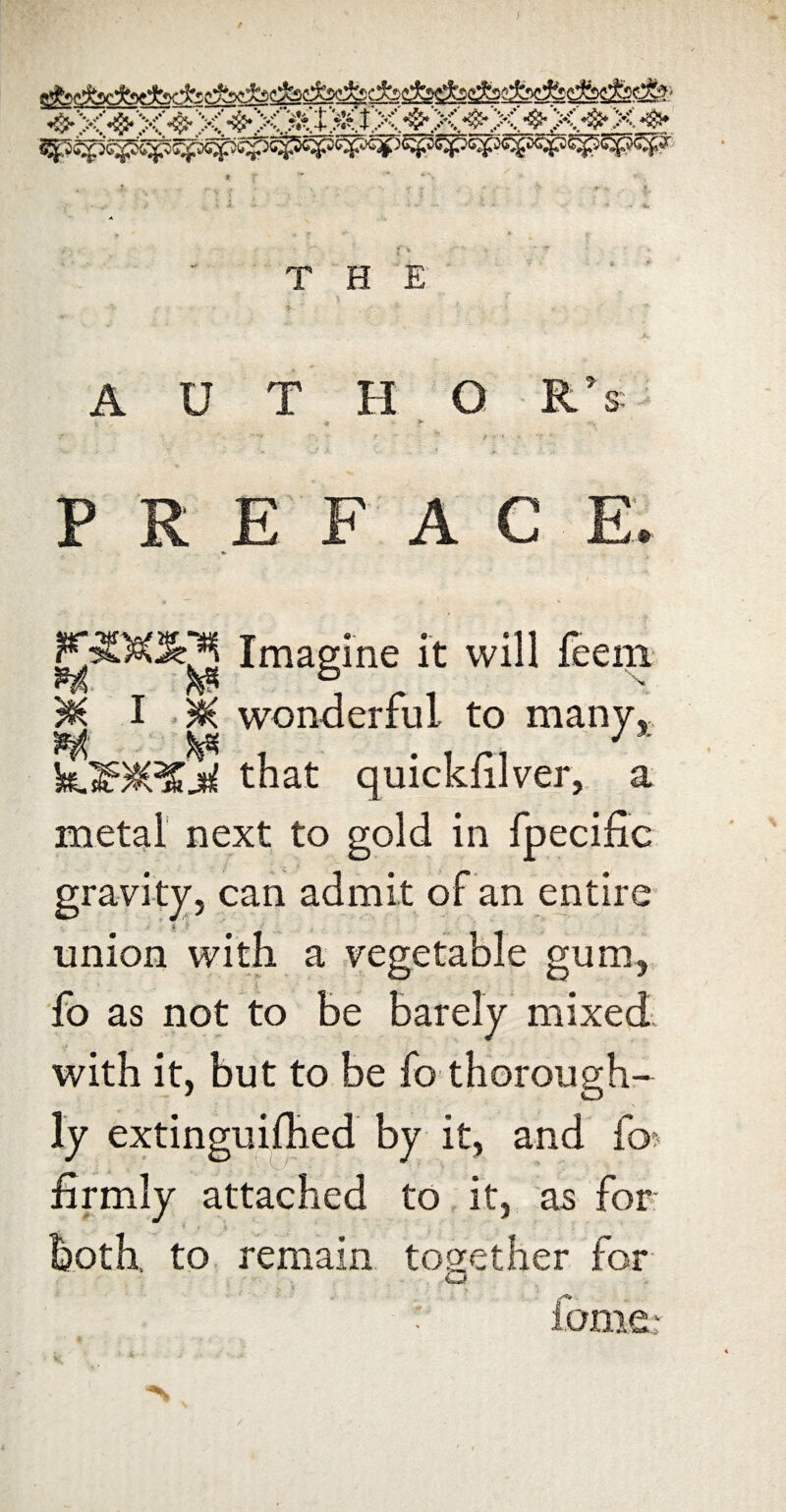 !rr?- ■ J^‘|- .L ^ THE A U T H O R’s P R E F A C E. F^)s(^’3 Imagine it will feeni* ^ T ^ 1 r 1 M I wonderful to many, that quickfilver, a metal next to gold in fpecific gravity, can admit of an entire union with a vegetable gum, fo as not to be barely mixed with it, but to be fo thorough¬ ly extinguifhed by it, and fo^ firmly attached to it, as for both, to. remain together for LJ! ioniQ: *V /
