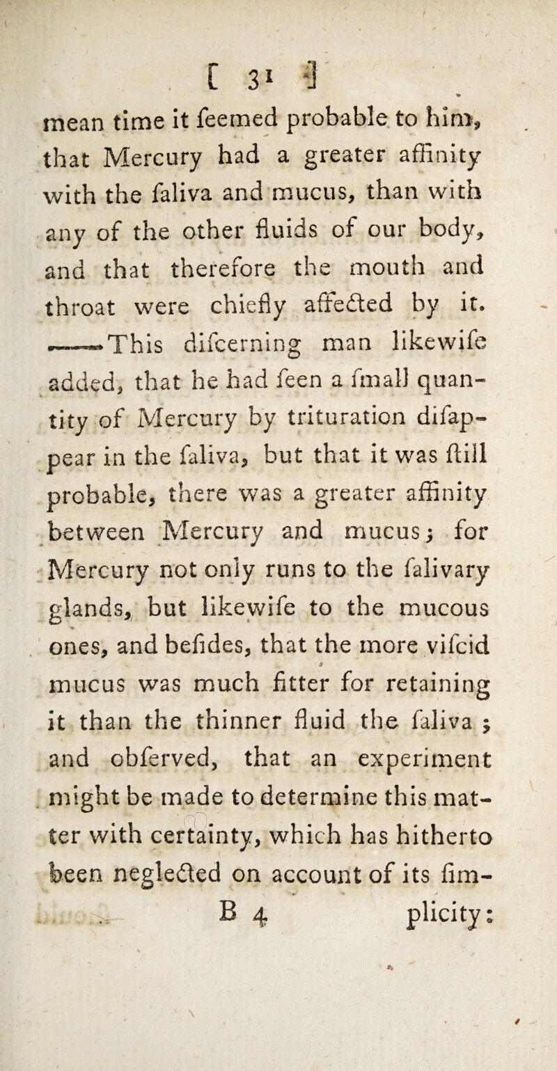 [31*] mean time it feemed probable, to hiti^, that Mercury had a greater afEnity with the faliva and mucus, than with any of the other fluids of our body, and that therefore the mouth and throat were chiefly afteded by it. ———This difcerning man likewife added, that he had feen a fmall quan¬ tity of Mercury by trituration difap- pear in the faliva, but that it was ftiil probable, there was a greater affinity between Mercury and mucus i for Mercury not only runs to the falivary glands,, but likewife to the mucous ones, and befldes, that the more vifcid a mucus was much fitter for retaining it than the thinner fluid the faliva ; and obferved, that an experiment might be made to determine this mat¬ ter with certainty, which has hitherto been negleded on account of its fim-