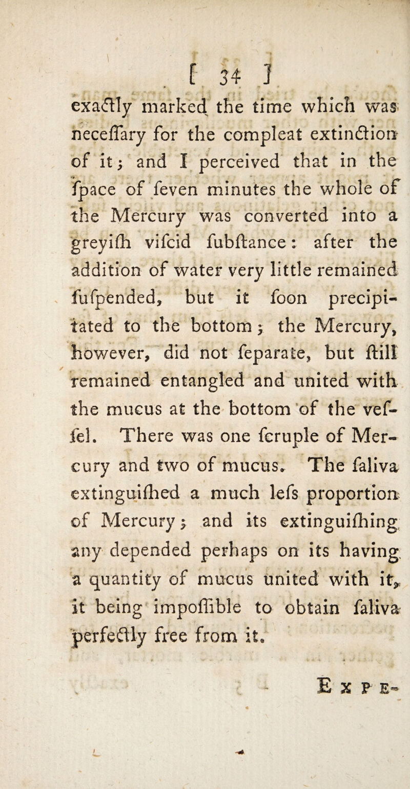 • I . exadly marked the time which waff necefTary for the compleat extindion- of it; and I perceived that in the fpace of feven minutes the whole of the Mercury was converted into a ■greyilh vifcid fubftance: after the addition of water very little remained furpended, but it foon precipi¬ tated to the bottom j the Mercury, however, did not feparate, but ftill remained entangled and united with the mucus at the bottom 'of the vef- fel. There was one fcruple of Mer¬ cury and two of mucus. The faliva extingujlhed a much lefs proportion of Mercury j and its extinguifhing any depended perhaps on its having, a quantity of mucus united with it^ it being' impoffible to obtain faliva perfedly free from it. E X F E-