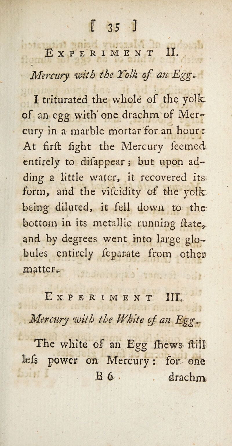 Experiment II.,, Mercury with the Tolk of a7i Egg.- I triturated the whole of the yolk of an egg with' one drachm of Mer-- Gury in a marble mortar for an'hour: At firft fight the Mercury feemed entirely to difappear; but upon ad¬ ding a little water, it recovered its* form, and the vifcidity of the yolk. being diluted, it fell down, to ther bottom in its metallic running flate,, and by degrees went into large glo¬ bules entirely feparate from other matter.- Experiment III. Mercury with the White of an Egg,. The white of an Egg Ihews* ftill lefs power on Mercury; for one B 6 ‘ , drachma