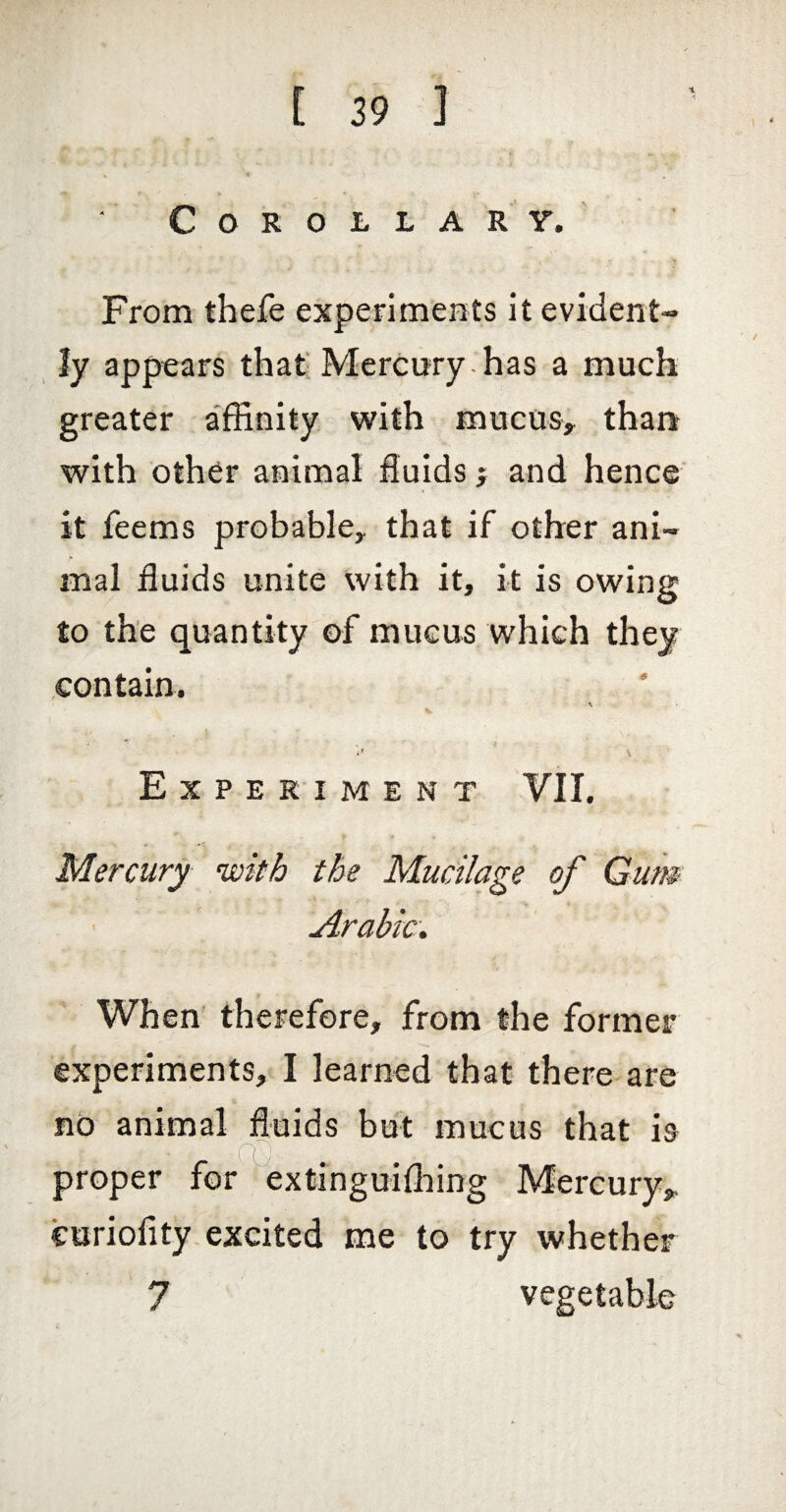 Corollary. From thefe expenments it evident- iy appears that' Mercury-has a much greater affinity with mucos> than with other animal fluids j and hence it feems probable, that if other ani¬ mal fluids unite with it, it is owing to the quantity of mucus which they contain. Experiment VII. Mercury with the Mucilage of Gum Arabic. When therefore, from the former experiments, I learned that there are no animal fluids but mucus that is euriofity excited me to try whether 7