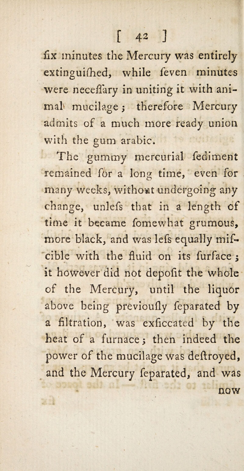 Six minutes the Mercury was entirely extinguiflied, while feven minutes were neceffary in uniting it with ani- mah mucilage; therefore Mercury admits of a much more ready union with the gum arabic. The gummy mercurial fediment remained for a long time,' even for many weeks, without undergoing any change, unlefs that in a length of time it became fomewhat grurnous, * \ more black, and was lefs equally mif- ♦ cible with the fluid on its furface j > n f , it however did not depofit the whole of the Mercury, until the liquor above being previoufly feparated by a filtration, was exficcated by the heat of a furnace; then indeed the power of the mucilage was deftroyed, and the Mercury feparated,- and was now