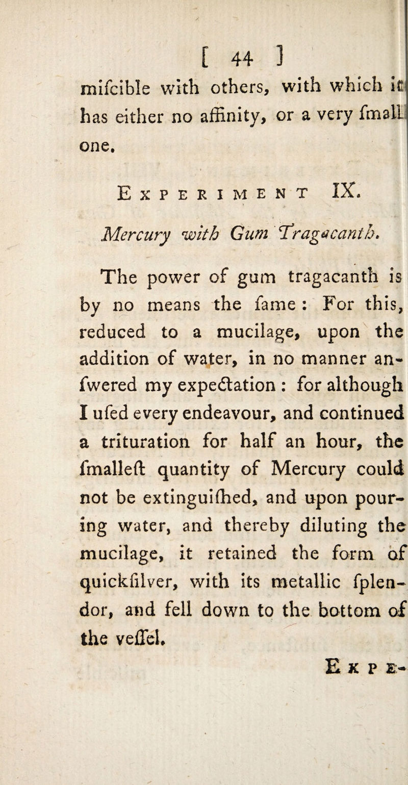 mifcible with others, with which Ic has either no affinity, or a very fmall one. 1 Experiment IX. ■ Mercury with Gum 1’ragticanth, The power of gum tragacanth is by no means the fame : For this, reduced to a mucilage, upon the addition of water, in no manner an- fwered my expedlation : for although I ufed every endeavour, and continued a trituration for half an hour, the fmalleft quantity of Mercury could not be extinguifhed, and upon pour¬ ing water, and thereby diluting the mucilage, it retained the form of quickfilver, with its metallic fplen- dor, and fell down to the bottom of the vefficl. E K P E-
