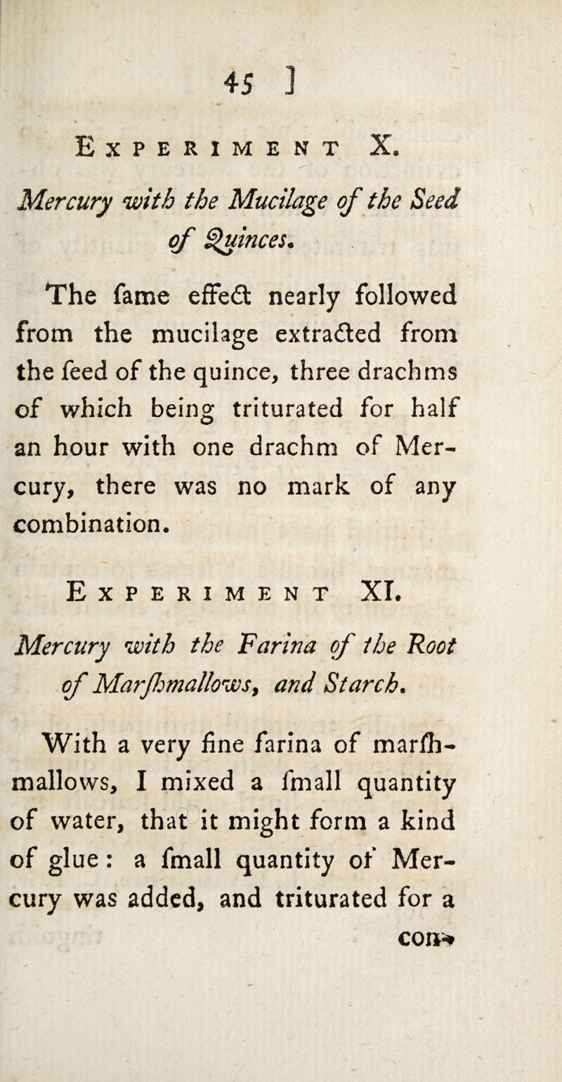 Experiment X. Mercury with the Mucilage of the Seed of ^inces. The fame effect nearly followed from the mucilage extraded from the feed of the quince, three drachms of which being triturated for half an hour with one drachm of Mer¬ cury, there was no mark of any combination. Experiment XI. ^ 1 Mercury with the Farina of the Root of MarJIomallowSy and Starch. With a very fine farina of marlh- mallows, I mixed a fmall quantity of water, that it might form a kind of glue: a fmall quantity of Mer¬ cury was added, and triturated for a con^