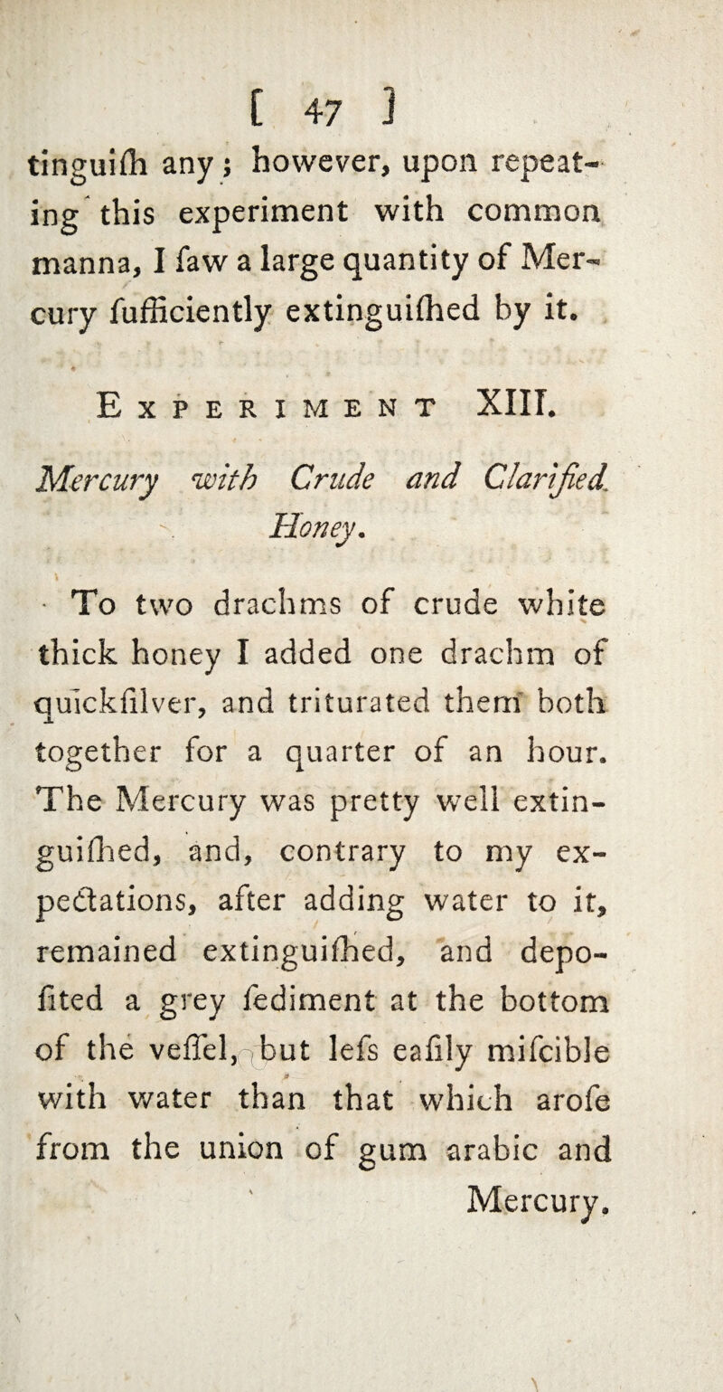 tinguifli any j however, upon repeat¬ ing this experiment with common, manna, I faw a large quantity of Mer¬ cury fufhciently extinguifhed by it. 4 Experiment XIIT. Mercury with Crude and Clarified. Honey. ■ To two drachms of crude white thick honey I added one drachm of qulckhlver, and triturated them' botk together for a quarter of an hour. The Mercury was pretty well extin¬ guifhed, and, contrary to my ex¬ pectations, after adding water to it, remained extinguifhed, and depo- fited a grey fediment at the bottom of the veffel,'ti)ut lefs eafily mifcible # with water than that which arofe from the union of gum arabic and Mercury.