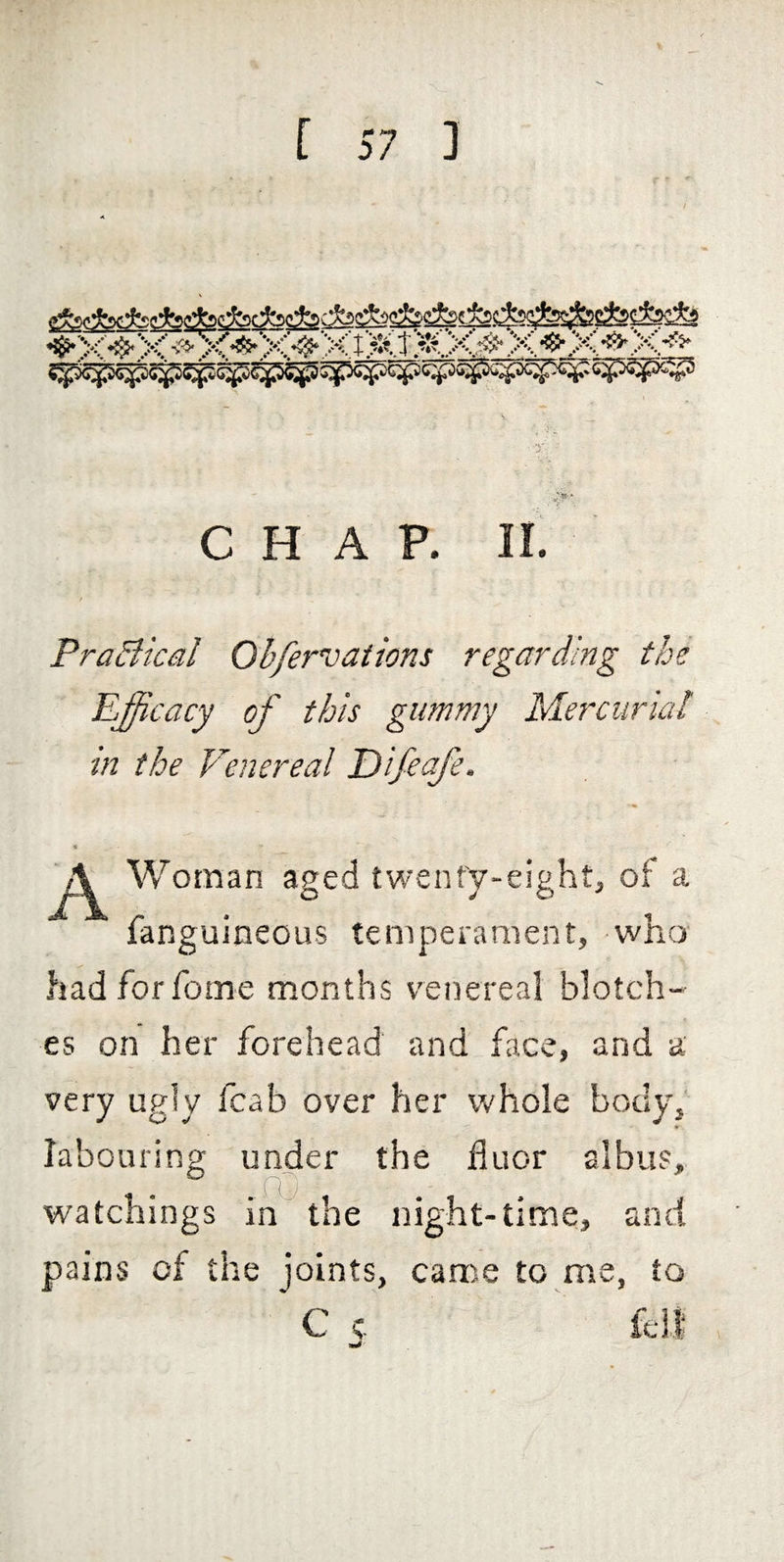 CHAP. II. / PraBical Oh/ervations regarding the Efficacy of this gummy Mercurial in the Venereal Difeafe. 5 A Woman aged twenfy-eight, of a fanguineous temperament, who hadforfome months venereal blotch¬ es on her forehead and face, and a very ugly fcab over her whole body, labouring under the fluor albus, . . .fO watchings in the night-time, and pains of the joints, came to me, to C c