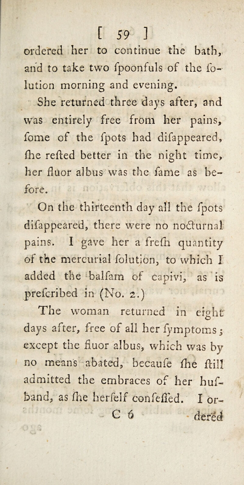 ordered her to continue the bath,, and to take two fpoonfuls of the fo- lution morning and evening. She returned three days after, and was entirely free from her pains, feme of the fpots had difappeared, fhe refted better in the night time,, her fluor albus was the fame as be¬ fore. On the thirteenth day all the fpots difappeared, there were no nodturnal; pains. I gave her a frefli quantity of the mercurial folution, to which I added the ^balfam of capivi, as is prefcribed in (No. 2.) The woman returned in eighf days after, free of all herfymptomsi except the fiuor albus, which was by no meansabated, becaufe flie fl;il! admitted the embraces of her huf- band, as fhe herfelf confefied. I or- C 6 ■ dered