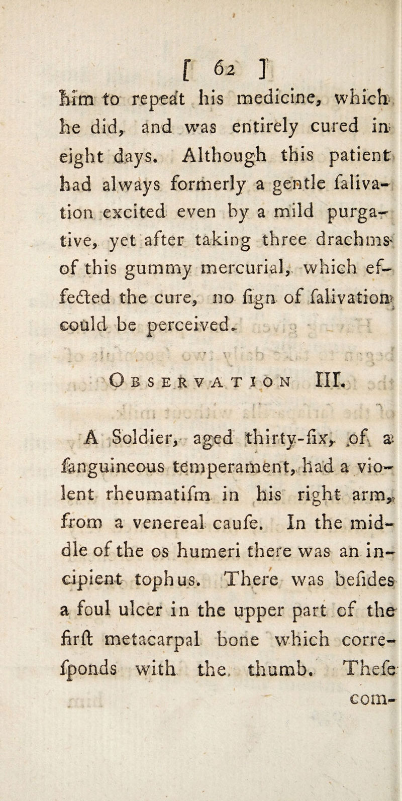 Iiim to repeat his medicine, which he did, and was entirely cured in; eight days. Although this patient had always formerly a gentle faliva- tion excited even by a mild purgar live, yet after taking three drachms> of this gummy mercurial,, which ef¬ fected the cure, no fign of falivation^ could be perceived.. O B S E R V A T I O N III. A .Soldier, aged thirty-fix, .of x fanguineous temperament, had a vio¬ lent rheumatifm in his right arm, from a venereal caufe. In the mid¬ dle of the OS humeri there was an In¬ cipient- tophus. There was befides a foul ulcer in the upper part of the firft metacarpal bone which corre- fponds with the. thumb. Thefe com-