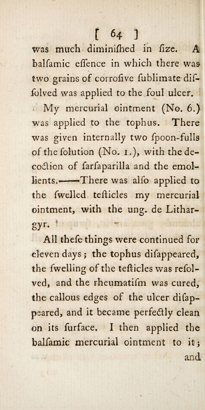 was much diminiflied in lize. A balfamic eflence in which there was. two grains of corrofive fublimate dif- folved was applied to the foul ulcer. My mercurial ointment (No. 6.) was applied to the tophus. There was given internally two fpoon-fulls of the folution (No. i.), with the de- codion of farfaparilla and the emol¬ lients.——There was alfo applied to the fwelled tefticles my mercurial ointment, with the ung. de Lithar- gyr. ^ ^ All thefe things were continued for eleven days j the tophus difappeared, the fwelling of the tefticles was refol- ved, and the rheumatifm was cured, the callous edges of the ulcer difap- psared, and it became perfedly clean on its furface. I then applied the balfamic mercurial ointment to it j and:
