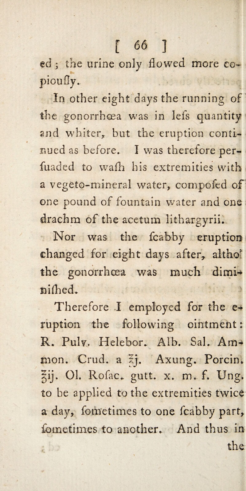 ed ; the urine only flowed more eo- pioufly. In other eight days the running of the gonorrhoea was in lefs quantity and whiter,, but the eruption conti¬ nued as before. I was therefore per- fuaded to wafh his extremities with a vegeto-mineral water, compofed of one pound of fountain water and one drachm of the acetum lithargyrii. Nor was the fcabby eruptioni changed for eight days after, althof the gonorrhoea was much dirni-* miflied. Therefore .1 employed for the e-» riiption the following ointment: R. Pulv, Helebor. Alb. Sal. Am-* mon. Crud. a 5j. Axung. Porcin. §ij. 01. Rofac. gutt. X. m.. f. Ung. to be applied to the extremities twice a day, fometimes to one fcabby part, fometimes to another. And thus in the