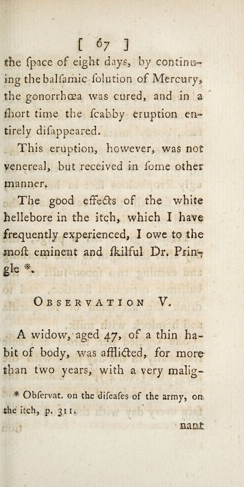 the fpace of eight days, by con tin lad¬ ing thebalfamic folution of Mercury, the gonorrhcEa was cured, and in a flaort time the fcabby eruption en¬ tirely difappeared. This eruption, however, was not venerea], but received in forne other manner. ■V The good efFedfs of the white hellebore in the itch, which I have frequently experienced, I owe to the moll eminent and Ikilful Dr. Prin-* gle Observation - V. - A widow,'aged 47, of a thin ha¬ bit of body, was alilidled, for more than two yearsF with a very malig- * Obfervat. on the difeafes of the army, on. • • the itch, p. 311., nant.