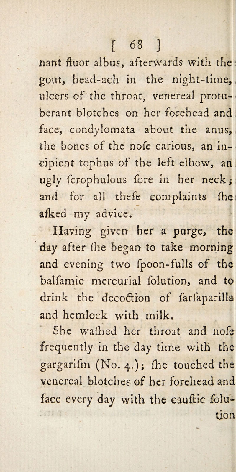 nant ftu'or albus, afterwards with the gout, head-ach in the night-time, ulcers of the throat, venereal protu¬ berant blotches on her forehead and face', condylomata about the anus, the bones of the nofe carious, an in¬ cipient tophus of the left elbow, an ugly fcrophulous fore in her neck; and for all thefe complaints fhe, afked my advice. Having given her a purge, the! day after fhe began to take morning and evening two fpoon-fulls of the balfamic mercurial folution, and to drink the decodion of farfaparilla and hemlock with milk. She walked her throat and nofe frequently in the day time with the gargarifm (No. 4.); fhe touched the venereal blotches of her forehead and face every day with the eauftic folu- tion