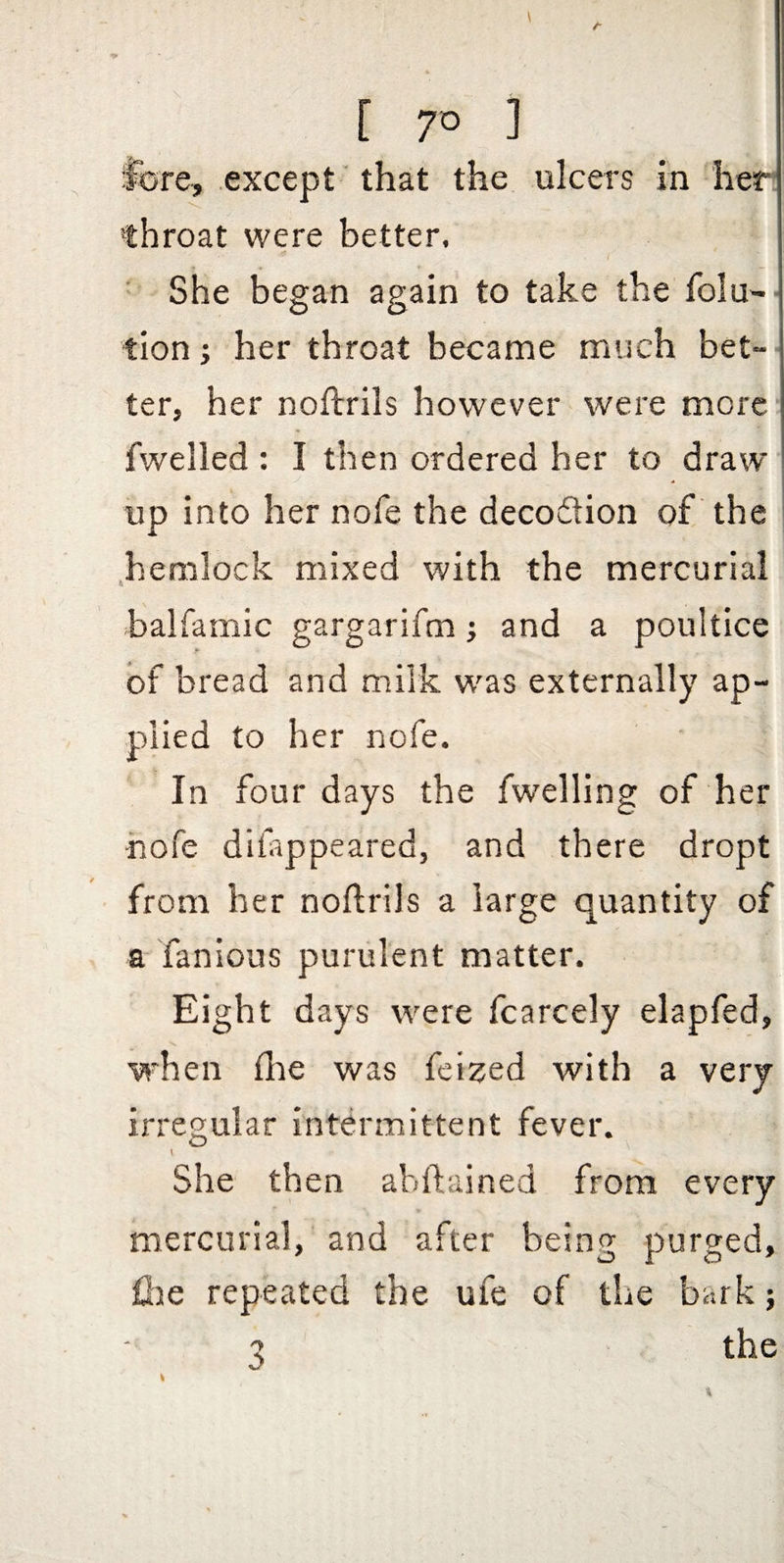 [ 7° fore, except that the ulcers in her throat were better. ■ She began again to take the folu- tion; her throat became much bet¬ ter, her noftrils however were more fwelled : I then ordered her to draw up into her nofe the decodion of the .hemlock mixed with the mercurial balfamic gargarifm; and a poultice of bread and milk was externally ap¬ plied to her nofe. In four days the fwelling of her hofe difappeared, and there dropt from her noftrils a large quantity of a fanious purulent matter. Eight days were fcarcely elapfed, when flie was fcized with a very irregular intermittent fever. She then abftained from every mercurial, and after being purged, file repeated the ufe of the bark; 3 the