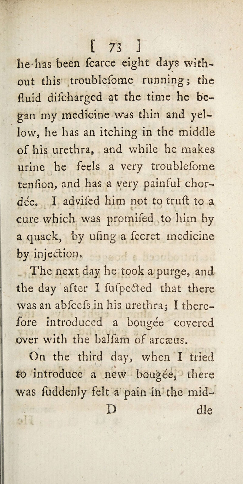 [ 71 ] lie-has been fcarce eight days with¬ out this troublefome running; the fluid difcharged at the time he be¬ gan my medicine was thin and yel¬ low, he has an itching in the middle of his urethra, and while he makes urine he feels a very troublefome tenllon, and has a very painful chor¬ dae. I advifed him not to trufl: to a 1 cure which was prornifed to him by a quack, by ufing a fecret medicine by injedtion. The next day he took a purge, and the day after I fufpeded that there was an abfccfs in his urethra; I there¬ fore introduced a bong.ee covered over with the balfam of arcasus. On the third day, when I tried j to introduce a new bougee, there was fuddenly felt a'pain in the mid- D die