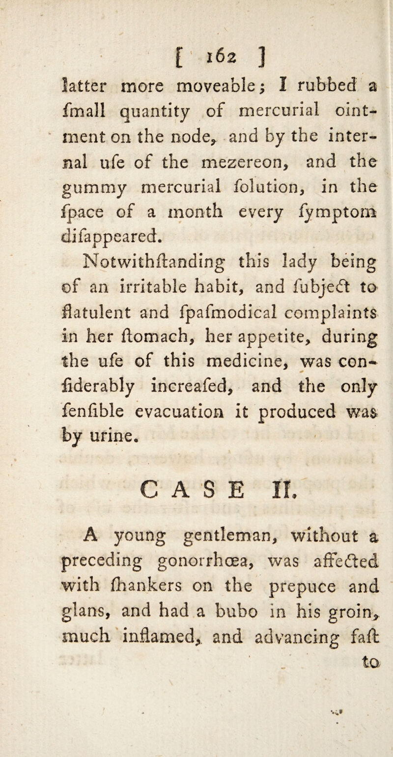 latter more moveable; 1 rubbed a fmall quantity of mercurial oint- ■ ment on the node^ and by the inter¬ nal ufe of the mezereon, and the gummy mercurial folution, in the fpace of a month every fymptom difappeared. Notwithftanding this lady being of an irritable habit, and fubjeft to^ flatulent and fpafmodical complaints in her flomach, her appetite, during the ufe of this medicine, was con- fiderably increafed, and the only fenfible evacuation it produced was by urine. CASE ir. A young gentleman, without a preceding gonorrhoea, was affected with fhankers on the prepuce and glans, and had a bubo in his groin> much' indamed,, and advancing fall to