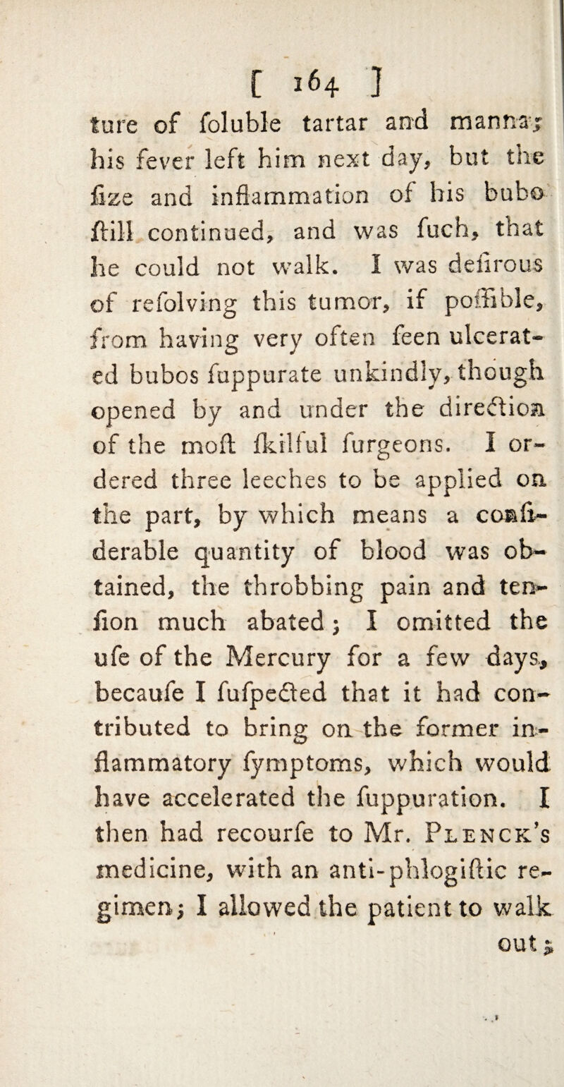 ture of foluble tartar and manna; his fever left him next day, but the fize and inflammation of bis bubo flill continued; and was fuch, that Ire could not walk. I was deflrous of refolving this tumor, if poffible, from having very often feen ulcerat¬ ed bubos fuppurate unkindly, though opened by and under the direftioa of the mofl; fkiltul furgeons. I or¬ dered three leeches to be applied on the part, by which means a conii- derable quantity of blood was ob¬ tained, the throbbing pain and ten- lion much abated j I omitted the ufe of the Mercury for a few days., becaufe I fufpeded that it had con¬ tributed to bring on the former in¬ flammatory fymptoms, which would have accelerated the fuppuration. I then had recourfe to Mr. Plenck’s medicine, with an antl-phlogiflic re¬ gimen; I allowed the patient to walk out ^