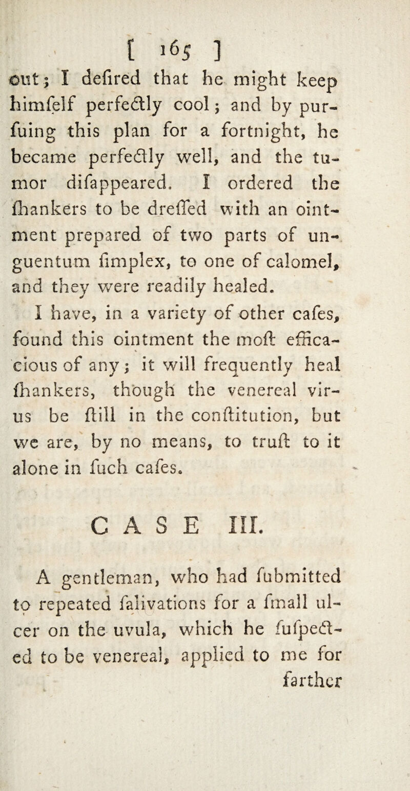out j I defired that he might keep himfelf perfedlly cool; and by pur- fuing this plan for a fortnight, he became perfedly well, and the tu¬ mor difappeared. I ordered the flaankers to be dreffed with an oint¬ ment prepared of two parts of un-. guentum fimplex, to one of calomel, and they were readily healed. I have, in a variety of other cafes, found this ointment the moft effica¬ cious of any; it will frequently heal (hankers, though the venereal vir¬ us be dill in the conftitution, but wc are, by no means, to trud to it alone in fuch cafes. CASE ni. A gentleman, who had fubmitted to repeated falivations for a fmall ul¬ cer on the uvula, which he fufped- ed to be venerea!, applied to me for farther