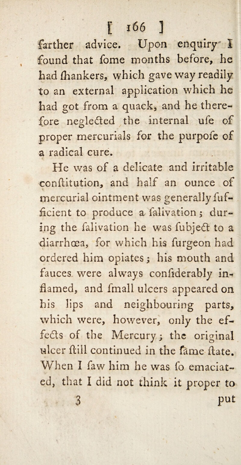 farther advice. Upon enquiry' I found that fome months before, he had fhankers, which gave way readily to an external application which he had got from a quack, and he there¬ fore negledled the internal ufe of O / proper mercurials for the purpofc of a radical cure. He was of a delicate and irritable ■conftitution, and half an ounce of mercurial ointment v/as generally fuf- ficient to produce a falivation j dur¬ ing the falivation he w'as fubjecfi; to a diarrhcea, for which his furgeon had ordered him opiates; his mouth and fauces, were always confiderably in¬ flamed, and fmall ulcers appeared on his lips and neighbouring parts, which were, however, only the ef- fedls of the Mercury; the original ulcer ftiil continued in the fame flate. When I faw him he was fo emaciat¬ ed, that I did not think it proper to 3 put