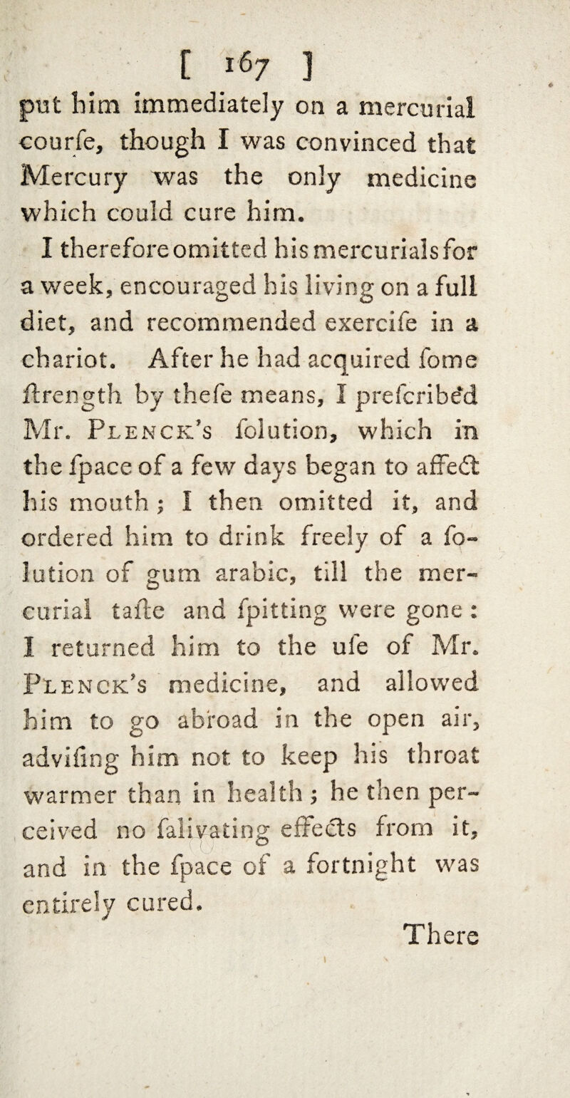 put him immediately on a mercurial courfe, though I was convinced that Mercury was the only medicine which could cure him. I therefore omitted his mercurials for a week, encouraged his living on a full diet, and recommended exercife in a chariot. After he had acquired fome flrength by thefe means, I preferibe'd Mr. Plenck’s folution, which in the fpace of a few days began to affed: his mouth ; I then omitted it, and ordered him to drink freely of a fo¬ lution of gum arabic, till the mer¬ curial tafle and fpitting were gone : I returned him to the ule of Mr. Plenck’s medicine, and allowed him to go abroad in the open air, advifing him not to keep his throat warmer than in health ; he then per- , ceived no falivating effeds from it, and in the fpace of a fortnight was entirely cured. There